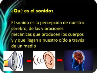 ¿Qué es el sonido?
El sonido es la percepción de nuestro
cerebro, de las vibraciones
mecánicas que producen los cuerpos
y y que llegan a nuestro oído a través
de un medio
 