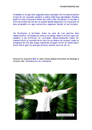 recuperatupareja.org



llamada si es que has seguido estos consejos. En la conversación
trata de ser escueto, amable y sobre todo muy agradable. Puedes
pedirle una cita para tomar un café o dar un paseo; si accede a
ello no trates de volver al punto donde dejasteis la relación lo
más probable es que necesites empezar desde el principio.



10. Perdonar y olvidar. Esta es una de las partes más
importantes: tu madurez entra en juego. Ahora tienes que ser
amable y no criticar ni reclamar absolutamente nada. Al
comunicarte y encontrarte con tu ex debes de actuar como si
ninguno de los dos haya cometido ningún error ni nada malo.
Esto hará que tu pareja piense mucho acerca de ti.




Consulta nuestra Web si aún tienes dudas envíanos un mensaje a
través del formulario de contacto.




                                           recuperatupareja.org
 