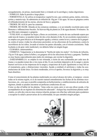 161
sosegadamente, sin prisas, masticando bien y evitando así la aerofagia y malas digestiones.
- TOMILLO: Sube la presión a largo plazo.
- TORMENTILLA: Se utiliza en terapeutica vegetal la raiz, que contiene goma, tanino, miricina,
cerina y materia roja. Se administra en infusión de 10g por 1l de agua. Se usa en gárgaras contra
el reblandecimiento de las encias, ulceras de boca y garganta.
- TREBOL DE AGUA: para las cataratas.
- TREBOL DE OLOR: Abunda en las comarcas catalanas, y es un remedio excelente para curar
flemones e inflamaciones bucales. Se hierven 60g de planta en 2l de agua durante 10 minutos. Se
usa tibio para enjuagues y gargaras.
- TUSILAGO: se emplean las hojas y flores en cocimiento, a razón de una cucharada sopera por
cada taza de tisana y se pueden tomar de dos a tres durante el día. Es un excelente expectorante y
se emplea con gran eficacia en la bronquitis aguda y crónica; contra la tos y catarros de la gargan-
ta; contra el asma y todas las afecciones pectorales; en las afecciones de los pulmones; contra la
escrofulosis de los niños, lavando al mismo las partes afectadas, con el mismo cocimiento. Toda
la planta es de gran valor medicinal y no debería faltar en ningún hogar.
- ULMARIA: antirreumática.
- VERBENA: Vulgarmente se la denomina la “hierba de todos los males”. En forma de infusión,
15g en 1l de agua, calma la fiebre y en gargaras alivia las afecciones de boca y garganta. Tambien
es muy buena especialmente para males de estomago, por excitar la digestión.
- ZARZAPARRILLA: se emplea la raíz triturada, a razón de una cucharadita por cada taza de
tisana y se pueden tomar dos o tres tazas al día. Es un excelente depurativo de la sangre y presta
buenos servicios en las impurezas de la sangre y erupciones de la piel. Igualmente es muy útil en
el reumatismo, gota y obstrucciones viscerales. Ayuda a combatir el artritismo y todas las acu-
mulaciones de ácido úrico. En dosis moderadas, aviva el apetito, favorece la digestión y es muy
buen diurético.
Como el conocimiento de las plantas medicinales no está al alcance de todxs, ni tampoco crecen
todas en la misma región, ni es de nuestro natural entendimiento las fechas de las distintas reco-
lecciones, etc., creo que es posible comprarlas en herboristerías y establecimientos de artículos de
régimen, donde se pueden encontrar en perfectas condiciones de uso.
Como ya dije al hablar de las plantas, “éstas solas no curan, pero si son una eficaz ayuda, si las
acompañamos de un régimen de alimentación adecuado”. Aunque hay muchísimas plantas medi-
cinales, yo sólo doy esta no muy extensa relación, porque con ellas hay suficiente para ayudarnos
a recuperar la salud o preservarnos de la enfermedad, sin que entrañen ningún peligro.
 