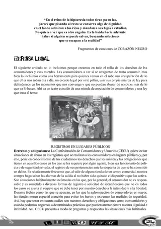 251
“En el reino de la hipocresía todos tiran pa su lao,
parece que pisando al resto se conserva algo de dignidad,
en el fondo admiran a los ricos y mandan a sus hijos a estudiar.
No quieren ver que es otro engaño. Es la huida hacia adelante
haber si alguien se puede salvar, buscando soluciones
que se escapan a la realidad”
Fragmentos de canciones de Corazón Negro
DEFENSA LEGAL
El siguiente articulo no lo incluimos porque creamos en todo el rollo de los derechos de lxs
consumidores y esas mierdas. Lxs consumidores a ver si se atragantan de tanto consumir, mas
bien lo incluimos como una herramienta para quienes vemos en el robo una recuperación de lo
que ellxs nos roban día a día, un escudo legal por si te pillan, usar sus propia mierda de ley para
defendernos en los momentos que nos convenga y que no puedan abusar de nosotrxs más de lo
que ya lo hacen. Ahí va un texto extraído de una mierda de asociación de consumidores y una ley
que trata el tema:
REGISTROS EN LUGARES PÚBLICOS
Derechos y obligaciones: La Confederación de Consumidores y Usuarios (CECU) quiere evitar
situaciones de abuso en los registros que se realizan a los consumidores en lugares públicos y, por
ello, pone en conocimiento de los ciudadanos los derechos que les asisten y las obligaciones que
tienen en aquellos casos en los que se les requiere por algún agente, bien sea funcionario de poli-
cía o de seguridad privada, el registro de sus pertenencias ante la sospecha de que se ha cometido
un delito. Es relativamente frecuente que, al salir de alguna tienda de un centro comercial, nuestra
compra haga saltar las alarmas de la salida al no haber sido quitado el dispositivo que las activa.
Son situaciones habitualmente incómodas en las que, por lo general, el consumidor no es respon-
sable y es sometido a diversas formas de registro o solicitud de identificación que no en todos
los casos se ajusta al respeto que se debe tener por nuestro derecho a la intimidad y a la libertad.
Durante fechas como las que se acercan, en las que la aglomeración de compradores es mayor,
las tiendas ponen especial atención para evitar los hurtos y extreman las medidas de seguridad.
Así, hay que tener en cuenta cuáles son nuestros derechos y obligaciones como consumidores y
cuándo podemos negarnos a determinadas prácticas que pueden atentar contra nuestra dignidad e
intimidad. Así, CECU presenta a modo de preguntas y respuestas las situaciones más habituales
 