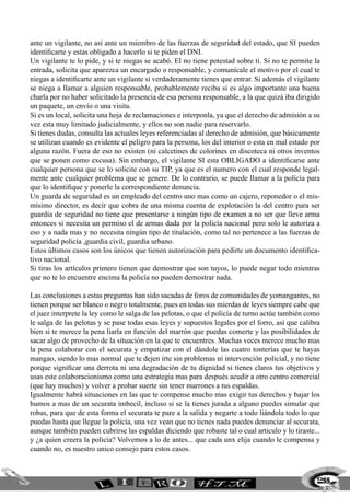255
ante un vigilante, no así ante un miembro de las fuerzas de seguridad del estado, que SI pueden
identificarte y estas obligado a hacerlo si te piden el DNI.
Un vigilante te lo pide, y si te niegas se acabó. El no tiene potestad sobre ti. Si no te permite la
entrada, solicita que aparezca un encargado o responsable, y comunícale el motivo por el cual te
niegas a identificarte ante un vigilante si verdaderamente tienes que entrar. Si además el vigilante
se niega a llamar a alguien responsable, probablemente reciba si es algo importante una buena
charla por no haber solicitado la presencia de esa persona responsable, a la que quizá iba dirigido
un paquete, un envío o una visita.
Si es un local, solicita una hoja de reclamaciones e interponla, ya que el derecho de admisión a su
vez esta muy limitado judicialmente, y ellos no son nadie para reservarlo.
Si tienes dudas, consulta las actuales leyes referenciadas al derecho de admisión, que básicamente
se utilizan cuando es evidente el peligro para la persona, los del interior o esta en mal estado por
alguna razón. Fuera de eso no existen (ni calcetines de colorines en discoteca ni otros inventos
que se ponen como excusa). Sin embargo, el vigilante SI esta OBLIGADO a identificarse ante
cualquier persona que se lo solicite con su TIP, ya que es el numero con el cual responde legal-
mente ante cualquier problema que se genere. De lo contrario, se puede llamar a la policía para
que lo identifique y ponerle la correspondiente denuncia.
Un guarda de seguridad es un empleado del centro uno mas como un cajero, reponedor o el mis-
mísimo director, es decir que cobra de una misma cuenta de explotación la del centro para ser
guardia de seguridad no tiene que presentarse a ningún tipo de examen a no ser que lleve arma
entonces si necesita un permiso el de armas dada por la policía nacional pero solo le autoriza a
eso y a nada mas y no necesita ningún tipo de titulación, como tal no pertenece a las fuerzas de
seguridad policía ,guardia civil, guardia urbano.
Estos últimos casos son los únicos que tienen autorización para pedirte un documento identifica-
tivo nacional.
Si tiras los artículos primero tienen que demostrar que son tuyos, lo puede negar todo mientras
que no te lo encuentre encima la policía no pueden demostrar nada.
Las conclusiones a estas preguntas han sido sacadas de foros de comunidades de yomangantes, no
tienen porque ser blanco o negro totalmente, pues en todas sus mierdas de leyes siempre cabe que
el juez interprete la ley como le salga de las pelotas, o que el policía de turno actúe también como
le salga de las pelotas y se pase todas esas leyes y supuestos legales por el forro, así que calibra
bien si te merece la pena liarla en función del marrón que puedas comerte y las posibilidades de
sacar algo de provecho de la situación en la que te encuentres. Muchas veces merece mucho mas
la pena colaborar con el securata y empatizar con el dándole las cuatro tonterías que te hayas
mangao, siendo lo mas normal que te dejen irte sin problemas ni intervención policial, y no tiene
porque significar una derrota ni una degradación de tu dignidad si tienes claros tus objetivos y
usas este colaboracionismo como una estrategia mas para después acudir a otro centro comercial
(que hay muchos) y volver a probar suerte sin tener marrones a tus espaldas.
Igualmente habrá situaciones en las que te compense mucho mas exigir tus derechos y bajar los
humos a mas de un securata imbecil, incluso si se la tienes jurada a alguno puedes simular que
robas, para que de esta forma el securata te pare a la salida y negarte a todo liándola todo lo que
puedas hasta que llegue la policía, una vez vean que no tienes nada puedes denunciar al securata,
aunque también pueden cubrirse las espaldas diciendo que robaste tal o cual articulo y lo tiraste...
y ¿a quien creera la policia? Volvemos a lo de antes... que cada unx elija cuando le compensa y
cuando no, es nuestro unico consejo para estos casos.
 