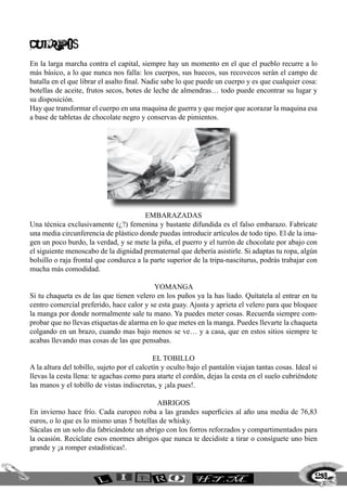 CUERPOS
En la larga marcha contra el capital, siempre hay un momento en el que el pueblo recurre a lo
más básico, a lo que nunca nos falla: los cuerpos, sus huecos, sus recovecos serán el campo de
batalla en el que librar el asalto final. Nadie sabe lo que puede un cuerpo y es que cualquier cosa:
botellas de aceite, frutos secos, botes de leche de almendras… todo puede encontrar su lugar y
su disposición.
Hay que transformar el cuerpo en una maquina de guerra y que mejor que acorazar la maquina esa
a base de tabletas de chocolate negro y conservas de pimientos.
Embarazadas
Una técnica exclusivamente (¿?) femenina y bastante difundida es el falso embarazo. Fabrícate
una media circunferencia de plástico donde puedas introducir artículos de todo tipo. El de la ima-
gen un poco burdo, la verdad, y se mete la piña, el puerro y el turrón de chocolate por abajo con
el siguiente menoscabo de la dignidad prematernal que debería asistirle. Si adaptas tu ropa, algún
bolsillo o raja frontal que conduzca a la parte superior de la tripa-nasciturus, podrás trabajar con
mucha más comodidad.
Yomanga
Si tu chaqueta es de las que tienen velero en los puños ya la has liado. Quítatela al entrar en tu
centro comercial preferido, hace calor y se esta guay. Ajusta y aprieta el velero para que bloquee
la manga por donde normalmente sale tu mano. Ya puedes meter cosas. Recuerda siempre com-
probar que no llevas etiquetas de alarma en lo que metes en la manga. Puedes llevarte la chaqueta
colgando en un brazo, cuando mas bajo menos se ve… y a casa, que en estos sitios siempre te
acabas llevando mas cosas de las que pensabas.
El tobillo
A la altura del tobillo, sujeto por el calcetín y oculto bajo el pantalón viajan tantas cosas. Ideal si
llevas la cesta llena: te agachas como para atarte el cordón, dejas la cesta en el suelo cubriéndote
las manos y el tobillo de vistas indiscretas, y ¡ala pues!.
Abrigos
En invierno hace frío. Cada europeo roba a las grandes superficies al año una media de 76,83
euros, o lo que es lo mismo unas 5 botellas de whisky.
Sácalas en un solo día fabricándote un abrigo con los forros reforzados y compartimentados para
la ocasión. Recíclate esos enormes abrigos que nunca te decidiste a tirar o consíguete uno bien
grande y ¡a romper estadísticas!.
259
 