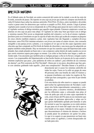 pitada masiva
Es el Sábado antes de Navidad, un centro comercial del centro de la ciudad, a eso de las siete de
la tarde, noooche de paaaz. De repente en una caja un joven que acaba de comprar una botella de
sidra El Gaitero hace saltar las alarmas antirrobo: Piiiii Piiiii. El chico, entre incrédulo y divertido
vuelve a pasar entre los detectores que vuelven a cumplir su Piiii, Piiiii, misión. Llega el primer
vigilante justo cuando el joven se desprende de su Piiii abrigo para pasar de nuevo entre los arcos,
el vigilante sostiene el abrigo mientras que aquello sigue pitando. Entonces empiezan a sonar las
alarmas en otra caja un poco mas abajo. El vigilante no sabe muy bien que hacer con el abrigo
y mientras nuestro Piiii joven se desprende también del cinturón y se lo da al mismo vigilante-
perchero justo en el momento en que la caja de al lado otra chica que acaba de comprar un paquete
de cinco chicles también empieza a pitar, más vigilantes han ido llegando y cumplen diversas
funciones: unos Piiii Piiii intentan arrastrar a un joven con rastas al cuarto oscuro, otro consuela
amigable a una pareja joven y pitante, y se exaspera al ver que en las dos cajas siguientes unos
chavales que han comprado un Piiii brick de batido de chocolate y una moza que ha adquirido un
pepino también están pitando. Hay un momento en que las cuarenta cajas del hipermercado están
pitando, han estado pitando un buen rato o van a empezar a pitar dentro de nada cuando ese joven
que sonríe mientras espera para pagar su tomate. Las colas se han hecho mas largas y nadie en-
tiende nada. Una ancianita que también pita se indigna porque a ella no la llevan a ningún cuarto
oscuro. Los responsables del hipermercado se han hecho fuertes en la pecera de la caja central e
intentan explicarse que pasa: ¿una epidemia de robos en cadena? ¿una rebelión de sus sistemas
de alarma? ¿un Piiii concierto de Piiii Navidad?. Ahora por si era poco, descubren que hay gen-
te con cámaras grabando todo aquello. ¿Será una conspiración?. Deciden llamar a la policía y
desconectar por si acaso los sistemas antirrobo de
todas las cajas. Fuera en la calle un grupo de unas
40 personas abre una botella de sidra El Gaitero y
se pasean triunfantes con todos los regalos de Na-
vidad que han conseguido y que mira tú por donde
no pitaban.
Con esta táctica de robo masivo o saqueo se puede
aprovechar las aglomeraciones de Navidad o cual-
quier otra fecha especialmente consumista y colo-
cándonos pitas a nosotrxs mismxs, dividiéndonos
por las diferentes cajas y colocando mas pitas al
resto de peña que está en estas cajas esperando la
cola, crear el kaos del Piii para en ese momento que
otro grupo de personas aproveche y salga con lo
que quiera habiéndole quitado previamente el pita
(lo normal es que los seguratas ya no estén atentos
de que pasa en el resto del super sino de la que se
esta liando en las cajas). Además lo más seguro es
que desconectasen el sistema de alarmas e incluso
se pueda pasar los productos sin quitar los pitas.
Lo que sí es seguro es que pasaremos un buen rato
viendo como se agobian y corren desquiciados de
un lado para otro.
262
 