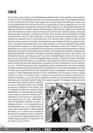 263
SAKEO
Esta técnica es muy simple y esta diseñada para supermercados no muy grandes, como puede ser
un Dia, un Lidl o un Mercadona de barrio. Se crearan dos grupos, el de sakeo propiamente dicho,
y el de transporte del botín hasta lugar seguro. En el primer grupo convendrá que la peña vaya
con unas pintas diferentes a las que suele llevar, con gafas de sol, gorras, maquillaje, por si existe
la posibilidad de que nos graben por cámaras de vídeo vigilancia. Los del segundo grupo llevaran
pintas de currela con mochilas grandes de herramienta, o bien pinta de viajeros con mochilas de
viaje. Por supuesto en ambos casos al principio de la acción estas mochilas estarán vacías para
posteriormente ser llenadas y camuflar así el botín. Bien, el primer paso será planificar la huida
recorriendo días antes las calles adyacentes y creando un itinerario de huida principal, creando
también uno alternativo por lo que pueda pasar. Este itinerario debe ir desde el super del cual
huiremos hasta el punto de encuentro que marquemos para traspasar el botín al grupo de trans-
porte, este punto de encuentro debe ser un lugar tranquilo y sin transito alejado del lugar donde
se ha realizado el saqueo y al cual podamos llegar corriendo en menos de 5 minutos. Una vez
planificado esto, se hace una quedada en la cual estaremos ya toda la peña preparada para su labor,
pasaremos por el punto de encuentro para recordarlo y lxs del grupo de transporte se quedaran allí
esperando charlando, comiéndose unas pipas o haciendo cualquier cosa para no dar el cante. Lxs
del grupo de saqueo, que mola que sean lxs que más velocidad tengan a la hora de correr, se van
para el super en cuestión y entran en pequeños grupos, parejas y algunxs de manera individual.
Cada persona pillara dos cestas, una a cada mano, que tengan mas o menos el mismo peso, previa-
mente acordaremos que pilla cada persona, unx puede ser el de los detergentes, otrxs lxs del acei-
te, y así… Unx de las personas será la encargada de ponerse el primerx en la cola, en ese momento
lxs demás deberán ponerse detrás teniendo ya preparadas sus cestas llenas de productos. Cuando
el cliente que esta justo delante de todo el grupo de saqueo este pagando, el/la primerx del grupo
comienza a andar rápidamente pasando la caja y dirigiéndose hacia la puerta, el resto le siguen
en piña y ¡a correr!. Lo normal es que ni a cajeros ni a securatas les de tiempo a reaccionar y ni
siquiera os persigan, y en caso de que nos siguiesen se supone que el itinerario prefijado esta dise-
ñado para que nos pierdan la pista al girar unas cuantas esquinas. El contrapeso de las dos cestas
esta debuti para mantener bien el equilibrio
al correr y únicamente debes tener cuidado
con que no te choquen con las piernas. Una
vez llegamos al punto de encuentro damos
rápidamente las cestas al grupo de transpor-
te que carga sus mochilas, mientras que lxs
sakeadorxs se van cada unx o cada pareja o
cada grupito por una calle, cambiando de
nuevo de pintas(nos quitamos las gafas, la
sudadera, la gorra…). Lxs transportistas irán
tranquilamente con sus mochilas hasta la
casa o lugar común donde se hará el reparto
del botín, y si se cruzan con la madera su
descripción no atenderá a la de lxs sakeador-
xs que denuncia el supermercado así que no
tendrán porque pararles ni registrarles. Así
de simple y así de sencillo.
 