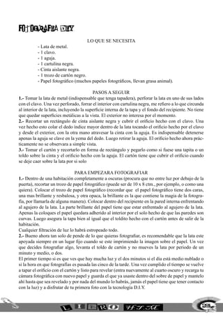 FotografIa diy
Lo que se necesita
	 - Lata de metal.
	 - 1 clavo.
	 - 1 aguja.
	 - 1 cartulina negra.
	 - Cinta aislante negra.
	 - 1 trozo de cartón negro.
	 - Papel fotográfico (muchos papeles fotográficos, llevan grasa animal).
Pasos a seguir
1.- Tomar la lata de metal (indispensable que tenga tapadera), perforar la lata en uno de sus lados
con el clavo. Una vez perforado, forrar el interior con cartulina negra, me refiero a lo que circunda
al interior de la lata, incluyendo la superficie interna de la tapa y el fondo del recipiente. No tiene
que quedar superficies metálicas a la vista. El exterior no interesa por el momento.
2.- Recortar un rectángulo de cinta aislante negra y cubrir el orificio hecho con el clavo. Una
vez hecho esto colar el dedo índice mayor dentro de la lata tocando el orificio hecho por el clavo
y desde el exterior, con la otra mano atravesar la cinta con la aguja. Es indispensable detenerse
apenas la aguja se clave en la yema del dedo. Luego retirar la aguja. El orificio hecho ahora prác-
ticamente no se observara a simple vista.
3.- Tomar el cartón y recortarlo en forma de rectángulo y pegarlo como si fuese una tapita o un
toldo sobre la cinta y el orificio hecho con la aguja. El cartón tiene que cubrir el orificio cuando
se deje caer sobre la lata por si solo
para empezara fotografiar
1.- Dentro de una habitación completamente a oscuras (procura que no entre luz por debajo de la
puerta), recortar un trozo de papel fotográfico (puede ser de 10 x 8 ctm., por ejemplo, o como una
quiera). Colocar el trozo de papel fotográfico (recordar que el papel fotográfico tiene dos caras,
una mas brillante y resbalosa, y otra opaca, la brillante es la que contiene la magia de la fotogra-
fía, por llamarla de alguna manera). Colocar dentro del recipiente en la pared interna enfrentando
al agujero de la lata. La parte brillante del papel tiene que estar enfrentado al agujero de la lata.
Apenas la coloques el papel quedara adherido al interior por el solo hecho de que las paredes son
curvas. Luego asegura la tapa bien al igual que el toldito hecho con el cartón antes de salir de la
habitación.
Cualquier filtración de luz lo habrá estropeado todo.
2.- Bueno ahora tan solo de pende de lo que quieras fotografiar, es recomendable que la lata este
apoyada siempre en un lugar fijo cuando se este imprimiendo la imagen sobre el papel. Un vez
que decides fotografiar algo, levanta el toldo de cartón y no mueves la lata por periodo de un
minuto y medio, o dos.
El primer tiempo si es que ves que hay mucha luz y el dos minutos si el día está medio nublado o
si la hora en que fotografías es pasada las cinco de la tarde. Una vez cumplido el tiempo se vuelve
a tapar el orificio con el cartón y listo para revelar (entra nuevamente al cuarto oscuro y recarga tu
cámara fotográfica con nuevo papel y guarda el que ya usaste dentro del sobre de papel y mantelo
ahí hasta que sea revelado y por nada del mundo lo habrás, jamás el papel tiene que tener contacto
con la luz) y a disfrutar de tu primera foto con la tecnología D.I.Y.
265
 