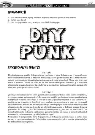 PEGAMENTO
1.- Haz una mezcla con agua y harina de trigo que no quede aguado ni muy espeso.
2.- Échale algo de sal.
3.- Una vez pegues con esto y se seque, esta difícil de despegar.
ENVIO CARTAS GRATIS
METODO 1
El método es muy sencillo. Solo consiste en escribir en el sobre de la carta, en el lugar del remi-
tente (quien envía la carta), la dirección de tu colega, al que quieras escribir. En la parte del desti-
natario, pones cualquier dirección (que exista para no levantar sospechas). Ahora, solo tienes que
tirarla al buzón de Correos sin sello. Así los de Correos verán que no tiene sello, y la mandarán
al remitente, es decir, tu amigx. De esta forma te ahorras tener que pagar los sellos, aunque solo
sirve para gente que viva en tu ciudad.
METODO 2
¿Cómo podemos reutilizar los sellos que utilizamos cuando escribimos cartas a otrxs compañerxs,
o a compas presxs, o a tus amiguitxs?. Es un método sencillo, que hará que tu correspondencia sea
siempre con el mismo sello. Pegas el sello en la carta (a poder ser mejor en el lado izquierdo, es
posible que así ni siquiera te lo sellen), coges una barra de pegamento y lo pasas por encima del
sello creando una película por encima que hará que cuando pongan el matasellos este quede sobre
el pegamento. La persona que lo reciba tan solo tendrá que pasarle el dedo con un poco de saliva
por encima del sello y... ¡¡MAGIA!! el matasellos desaparece y ¡¡listo para ser reutilizado!!. Co-
méntale el truquillo en la carta a el/la compi que se la mandes, así cuando te conteste utilizará el
mismo sello y el mismo truco, ¡y así infinidad de veces!.
Consejo: no le pongas media barra de pegamento, si lo haces se quedará pegada la carta a otras
cartas y el cartero se dará cuenta. Cuéntaselo a todxs tus amiguitxs, ellxs también quieren disfru-
tar de la comunicación gratuíta.
266
 