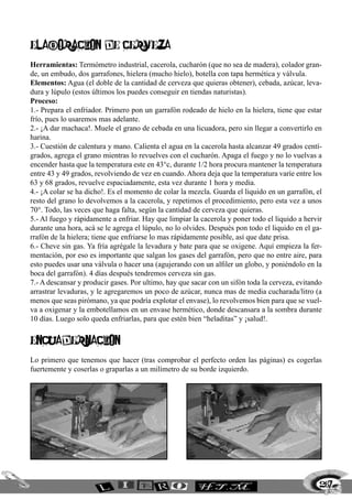 Elaboracion de cerveza
Herramientas: Termómetro industrial, cacerola, cucharón (que no sea de madera), colador gran-
de, un embudo, dos garrafones, hielera (mucho hielo), botella con tapa hermética y válvula.
Elementos: Agua (el doble de la cantidad de cerveza que quieras obtener), cebada, azúcar, leva-
dura y lúpulo (estos últimos los puedes conseguir en tiendas naturistas).
Proceso:
1.- Prepara el enfriador. Primero pon un garrafón rodeado de hielo en la hielera, tiene que estar
frío, pues lo usaremos mas adelante.
2.- ¡A dar machaca!. Muele el grano de cebada en una licuadora, pero sin llegar a convertirlo en
harina.
3.- Cuestión de calentura y mano. Calienta el agua en la cacerola hasta alcanzar 49 grados centí-
grados, agrega el grano mientras lo revuelves con el cucharón. Apaga el fuego y no lo vuelvas a
encender hasta que la temperatura este en 43°c, durante 1/2 hora procura mantener la temperatura
entre 43 y 49 grados, revolviendo de vez en cuando. Ahora deja que la temperatura varíe entre los
63 y 68 grados, revuelve espaciadamente, esta vez durante 1 hora y media.
4.- ¡A colar se ha dicho!. Es el momento de colar la mezcla. Guarda el liquido en un garrafón, el
resto del grano lo devolvemos a la cacerola, y repetimos el procedimiento, pero esta vez a unos
70°. Todo, las veces que haga falta, según la cantidad de cerveza que quieras.
5.- Al fuego y rápidamente a enfriar. Hay que limpiar la cacerola y poner todo el liquido a hervir
durante una hora, acá se le agrega el lúpulo, no lo olvides. Después pon todo el liquido en el ga-
rrafón de la hielera; tiene que enfriarse lo mas rápidamente posible, así que date prisa.
6.- Cheve sin gas. Ya fría agrégale la levadura y bate para que se oxigene. Aquí empieza la fer-
mentación, por eso es importante que salgan los gases del garrafón, pero que no entre aire, para
esto puedes usar una válvula o hacer una (agujerando con un alfiler un globo, y poniéndolo en la
boca del garrafón). 4 días después tendremos cerveza sin gas.
7.- A descansar y producir gases. Por ultimo, hay que sacar con un sifón toda la cerveza, evitando
arrastrar levaduras, y le agregaremos un poco de azúcar, nunca mas de media cucharada/litro (a
menos que seas pirómano, ya que podría explotar el envase), lo revolvemos bien para que se vuel-
va a oxigenar y la embotellamos en un envase hermético, donde descansara a la sombra durante
10 días. Luego solo queda enfriarlas, para que estén bien “heladitas” y ¡salud!.
encuadernacion
Lo primero que tenemos que hacer (tras comprobar el perfecto orden las páginas) es cogerlas
fuertemente y coserlas o graparlas a un milímetro de su borde izquierdo.
267
 