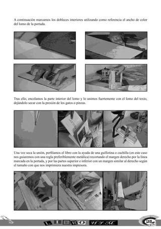 A continuación marcamos los dobleces interiores utilizando como referencia el ancho de color
del lomo de la portada.
Tras ello, encolamos la parte interior del lomo y lo unimos fuertemente con el lomo del texto,
dejándolo secar con la presión de los gatos o pinzas.
Una vez seca la unión, perfilamos el libro con la ayuda de una guillotina o cuchilla (en este caso
nos guiaremos con una regla preferiblemente metálica) recortando el margen derecho por la línea
marcada en la portada, y por las partes superior e inferior con un margen similar al derecho según
el tamaño con que nos imprimiera nuestra impresora.
269
 