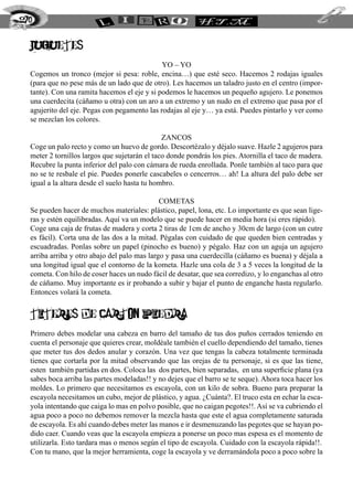 JUGUETES
YO – YO
Cogemos un tronco (mejor si pesa: roble, encina…) que esté seco. Hacemos 2 rodajas iguales
(para que no pese más de un lado que de otro). Les hacemos un taladro justo en el centro (impor-
tante). Con una ramita hacemos el eje y si podemos le hacemos un pequeño agujero. Le ponemos
una cuerdecita (cáñamo u otra) con un aro a un extremo y un nudo en el extremo que pasa por el
agujerito del eje. Pegas con pegamento las rodajas al eje y… ya está. Puedes pintarlo y ver como
se mezclan los colores.
ZANCOS
Coge un palo recto y como un huevo de gordo. Descortézalo y déjalo suave. Hazle 2 agujeros para
meter 2 tornillos largos que sujetarán el taco donde pondrás los pies. Atornilla el taco de madera.
Recubre la punta inferior del palo con cámara de rueda enrollada. Ponle también al taco para que
no se te resbale el pie. Puedes ponerle cascabeles o cencerros… ah! La altura del palo debe ser
igual a la altura desde el suelo hasta tu hombro.
COMETAS
Se pueden hacer de muchos materiales: plástico, papel, lona, etc. Lo importante es que sean lige-
ras y estén equilibradas. Aquí va un modelo que se puede hacer en media hora (si eres rápido).
Coge una caja de frutas de madera y corta 2 tiras de 1cm de ancho y 30cm de largo (con un cutre
es fácil). Corta una de las dos a la mitad. Pégalas con cuidado de que queden bien centradas y
escuadradas. Ponlas sobre un papel (pinocho es bueno) y pégalo. Haz con un aguja un agujero
arriba arriba y otro abajo del palo mas largo y pasa una cuerdecilla (cáñamo es buena) y déjala a
una longitud igual que el contorno de la kometa. Hazle una cola de 3 a 5 veces la longitud de la
cometa. Con hilo de coser haces un nudo fácil de desatar, que sea corredizo, y lo enganchas al otro
de cáñamo. Muy importante es ir probando a subir y bajar el punto de enganche hasta regularlo.
Entonces volará la cometa.
TITERES DE CARTON PIEDRA
Primero debes modelar una cabeza en barro del tamaño de tus dos puños cerrados teniendo en
cuenta el personaje que quieres crear, moldéale también el cuello dependiendo del tamaño, tienes
que meter tus dos dedos anular y corazón. Una vez que tengas la cabeza totalmente terminada
tienes que cortarla por la mitad observando que las orejas de tu personaje, si es que las tiene,
esten también partidas en dos. Coloca las dos partes, bien separadas, en una superficie plana (ya
sabes boca arriba las partes modeladas!! y no dejes que el barro se te seque). Ahora toca hacer los
moldes. Lo primero que necesitamos es escayola, con un kilo de sobra. Bueno para preparar la
escayola necesitamos un cubo, mejor de plástico, y agua. ¿Cuánta?. El truco esta en echar la esca-
yola intentando que caiga lo mas en polvo posible, que no caigan pegotes!!. Así se va cubriendo el
agua poco a poco no debemos remover la mezcla hasta que este el agua completamente saturada
de escayola. Es ahí cuando debes meter las manos e ir desmenuzando las pegotes que se hayan po-
dido caer. Cuando veas que la escayola empieza a ponerse un poco mas espesa es el momento de
utilizarla. Esto tardara mas o menos según el tipo de escayola. Cuidado con la escayola rápida!!.
Con tu mano, que la mejor herramienta, coge la escayola y ve derramándola poco a poco sobre la
270
 