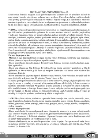 163
RECETAS CON PLANTAS MEDICINALES
Estas no son fórmulas mágicas. Cada persona reacciona diferente con los principios activos de
cada planta. Hasta las más eficaces tardan en hacer su efecto. Una enfermedad no es sólo un obstá-
culo que hay que salvar; es un indicador del estado de nuestro cuerpo. Los tratamientos necesitan
constancia, paciencia y son más efectivos a nivel preventivo que cuando la enfermedad nos derro-
ta. En esos casos: reposo y buscar causas, modificar hábitos y cuidar la alimentación. ¡Salud!.
**ASMA: Es la constricción (encogimiento) temporal de los pequeños conductos bronquiales, lo
que dificulta la expulsión del aire pulmonar. La persona asmática pierde el resuello (respiración)
y jadea con frecuencia. Suele ser alérgica al polvo, pelo de animales y/o algún alimento. Abeto,
eucalipto, correhuela, angélica, enebro, gordolobo, romero, perejil, salvia, peligola, apio, efedra,
melisa, énula, campana, parietaria, verbena, valeriana, drosera, cebolla, orégano e hinojo. El re-
galiz es útil en todas las prescripciones de asma, su virtud expectorante y atemperante; además
estimula las glándulas adrenales que segregan una sustancia (cortisona natural) eficaz contra el
estrés y las reacciones alérgicas. La burraja es calmante respiratoria y fortalece la función adrenal.
Para el tratamiento del asma es aconsejable añadir plantas vigorizantes del sistema nervioso como
la lechuga silvestre, manzanilla, lúpulo y flor de tilo.
Formas de preparación:
-Mezclar el jugo de perejil (raíz) con agua caliente y miel de melaza. Tomar una taza en ayunas.
-Hacer vahos con hojas de eucalipto en agua hirviendo.
-Hacer una infusión de partes iguales de sombrerera, flores de espliego, tomillo, tusilago, euca-
lipto y gordolobo.
-Hacer una infusión de 30g de flores de violeta, 20g de hiedra terrestre y gordolobo, y 10g de
agrimonia, de apio silvestre, y de flores de amapola. Tomar una taza varias veces al día en los
momentos de crisis.
-Hacer una infusión de partes iguales de malvavisco y tomillo. Una cucharada por cada taza de
agua hirviendo, y dejar reposar 10 minutos. Tomar 3 tazas al día.
Es bueno que la persona asmática excluya de su dieta los huevos, el trigo, el gluten presente en el
trigo (la avena, la cebada y el centeno) y los productos lácteos, el alcohol y la fruta en conserva
(contiene anhídrido sulfúrico). Al igual que el asma dificulta la expulsión del aire en la respira-
ción, también impide la descarga de emociones. La risa y el grito pueden ser de gran ayuda para
aliviar. Pueden ser de gran utilidad los remedios florales de Bach. Caminar, nadar, el yoga o el
tai-chi y la relajación ayudan a profundizar y relajar la respiración.
**GRIPE: Allium sativum, equinacea, sapunaria, limón, naranja, anís, cebolla, manzanilla, timo,
jugo de zanahoria, bardana, fragula, menta piperita, marrubio, saúco, estigma de maíz, eucalipto,
enebro, gordolobo, quina, espliego, malvavisco, poligola, salvia, hisopo, romero, zarzaparrilla,
violeta y regaliz.
Formas de preparación:
-Hacer una infusión de una cualquiera de estas plantas o de una mezcla y tomar caliente endul-
zada con miel de caña. Tomar 3 o 4 tazas al día, preferentemente siempre una antes de acostarse.
-Hervir 5 minutos en ¼ de litro de vino tinto 15 gramos de corteza de canela. Endulzar con miel
de caña y beber caliente a ser posible estando en la cama.
-Comer cebolla cruda, es un remedio preventivo contra la gripe. Para provocar el sudor hacer
un zumo de cebolla y mezclarlo con agua de tilo y borraja y endulzarlo con miel de caña. Puede
tomarse 2 o 3 veces al día.
 