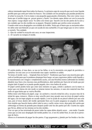 cabeza intentando tapar bien todos los huecos. La primera capa de escayola que sea lo mas liquida
posible para que entre por todos los huecos. Ten cuidado con las pompitas que puedan producirse
al echar la escayola. Con tu mano o una pequeña aguja puedes eliminarlas. Haz esto varias veces
hasta que el molde tenga un grosor grueso y fuerte. Las demás capas deben ser con la escayola
mas espesa. Luego déjalo secar. Ya sabes esto tienes que hacerlo con las dos partes de la cara y
ten cuidado que los dos moldes no se peguen. Después tendrás que unirlos como un puzzle.
Cuando están secos despégalos con cuidado de la tabla. Verás que el barro que se encuentra aden-
tro debe estar aun húmedo ya que con ayuda de una cucharilla o lo que tengas que os sirva vamos
a vaciarlo. Ten cuidado:
1.- Que de verdad la escayola este seca, no seas impaciente.
2.- Al vaciarlo no rompas el molde.
El cartón piedra, el mas duro, se usa en las fallas, si no lo encontráis con papel de periódico o
cartulina -en este caso yo os recomiendo mas capas- también os saldrá.
Ya tienes el molde vacío… limpiado bien de barro!!. Tendremos que hacer una mezcla para apli-
carle al molde para que lo podamos despegar bien luego, así que cogeremos jabón verde liquido y
lo mezclaremos con vinagre o simplemente aceite, con una brochita iremos cubriendo los moldes
dándole muy bien a los rincones mas problemáticos, dale también por fuera de tal modo que por
ningún lado el papel se te pueda quedar pegado, dos o tres baños de aceite.
El papel cartón piedra tiene que estar unos minutos en agua, córtalo a pedazos con la mano es
mejor que con tijeras de este modo se notaran menos las uniones, si usas otro material mas fino
tenlo en agua hasta que se vuelva flexible.
Debes tener cola blanca de papel, coge un cacharro y mezcla mitad de cola y un poco mas de la
mitad de agua, remueve. Ahora es muy sencillo pero muy pesado saca un trozo de papel cartón
del agua, con un trapo pégale un secado rápido y con la ayuda de un pincel cúbrele por una sola
cara, pon el trozo dentro del molde apretando bien con la parte pegajosa no pegada al molde.
Esto tendrás que hacerlo hasta cubrir toda la cara y cuello varias veces, deja parte del cartón que
sobresalga en forma de pestaña para después poder unir las dos partes por ahí. Cuenta las capas
que llevas, deben ser las mismas en los dos moldes.
Una vez que ya has terminado de poner todas las capas debes dejarlo secar… esto tarda. Cuando
creas que ya esta seco despégalo del molde podrás ver, si nos ha salido bien, la cara de tu perso-
naje de barro.
Ahora es el momento de pegar las dos partes. Coge pegamento y júntale por los bordes a las dos
271
 