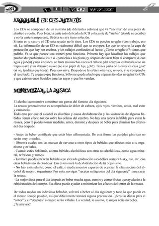 274
arrreglo de CDs rayados
Los CDs se componen de un sustrato (de diferentes colores) que va “encima” de una pieza de
plástico circular. Pues bien, la parte más delicada del CD es la parte de “arriba” (donde se escribe)
y no la parte transparente. Si ésta se raya tiene solución.
Si este es tu caso y el CD esta rayado no lo tires. Los CDs se pueden arreglar (con trabajo, eso
si). La información de un CD es realmente dificil que se estropee. Lo que se raya es la capa de
protección que hay por encima, y los rallajos confunden al lector. ¿Cómo arreglarlo?: tienes que
pulirlo. Ya se que parece una tonterí pero funciona. Primero hay que localizar los rallajos que
puedan dar problemas (los + ó - paralelos a las pistas) y despues de lavar bien el compact (sí, con
agua y jabón) y una vez seco, se frota muuuuchas veces el rallado (del centro a los bordes) con un
trapo suave y un abrasivo suave (no con papel de lija, ¿eh?). Tienes pasta de dientes en casa ¿no?
(si no, tendrias que tener). Pues eso sirve. Después se lava bien otra vez, se seca, y se comprueba
el resultado. Te aseguro que funciona. Sólo me queda añadir que algunas tiendas arreglan los CDs
y que existen unos líquidos para las rayas y que los venden.
minimizar la resaca
El alcohol acostumbra a mostrar sus garras del famoso día siguiente.
La resaca generalmente es acompañada de dolor de cabeza, ojos rojos, vómitos, ansia, mal estar
y cansancio.
Todo esto por que el alcohol es diurético y causa deshidratación y las sustancias de algunas be-
bidas tienen efecto tóxico sobre las células del cerebro. No hay una receta infalible para curar la
resaca, pero tú puedes tomar medidas, antes, durante y después de beber para eliminar los efectos
del día después:
- Antes de beber certifícate que estás bien alñimentada. De esta forma las parédes gástricas no
serán muy irritadas.
- Observa cuales son las marcas de cerveza u otros tipos de bebidas que afectan más a tu orga-
nismo y evítalas.
- Cuando estés bebiendo, alterna bebidas alcohólicas con otras no alcohólicas, como agua mine-
ral, refrescos y zumos.
- También puedes mezclar bebidas con elevada graduación alcohólica como whisky, ron, etc. con
otras bebidas no alcohólicas. Eso disminuirá la deshidratación de tu organismo.
- No hay estimulante, como el café, o medicamentos capaces de acelerar la eliminación del al-
cohol de nuestro organismo. Por esto, no sigas “recetas milagrosas del día siguiente” para curar
la resaca.
- La mejor dieta para el día después es beber mucha agua, zumos y comer frutas que ayudarán a la
rehidratación del cuerpo. Esa dieta puede ayudar a minimizar los efectos del terror de la resaca.
De todos modos un individuo bebedor, volverá a beber al día siguiente y todo lo que pueda en
el menor tiempo posible, así que dificilmente tomará alguna precaución... pero las dietas para el
“antes” y el “después” siempre serán válidas. La verdad, lo asumo, lo mejor sería no beber.
¿Te atreves?.
 