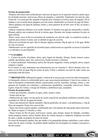 165
Formas de preparación:
-Preparar una tisana (una cucharada por cada taza de agua) con la siguiente mezcla a partes igua-
les de hiedra terrestre, malvavisco, flores de amapola y culantrillo. Endulzarla con miel de caña.
Tomar de 3 a 6 tazas por día, dejando el líquido unos instantes en la boca antes de tragarlo. Por la
mañana y por la noche hacer gárgaras con esta tisana, añadiéndole un chorrito de jugo de limón.
-Hacer gárgaras con agua de espliego, limón, y unos granitos de sal dos veces al día, en ayuna y
al acostarse.
-Aplicar compresas calientes en el cuello, durante 15 minutos con agua de manzanilla y tomillo.
Después aplicar una compresa fría de la misma agua. Durante este tiempo mantener los pies en
agua caliente.
-Hacer varias veces al día un cocimiento de zanahoria con miel de caña. La zanahoria cocida se
exprime para extraer el zumo, este se añadirá al agua de cocción.
-Hacer un cocimiento de apio. Hervir durante algunos minutos 50g de apio en 1l de agua. Beber
un vaso en ayunas.
-Inhalaciones con un cigarrillo de alcanfort (para confeccionar un cigarrillo se trocea el alcanfort
y se introduce en una boquilla).
***CATARRO:
1.- Catarro de pecho: Eucalipto, abeto, apio, liquen de Islandia, Hisopo, limón, romero, saúco,
cubeba, ipecahuana, abro, lino, malvavisco, hiedra terrestre y trinitaria.
2.- Catarro pulmonar: Pulmonaria, malva, flor de pino, magnolia, violeta, polígola, salvia, serpol,
orégano y regaliz.
En el catarro es muy importante una alimentación rica en vitamina C. Hervir durante cinco mi-
nutos en un litro de agua 40g de yemas de pino. Filtrar y endulzar con miel de caña, tomar una
cucharada cada dos horas.
***BRONQUITIS: Inflamación aguda o crónica de la mucosa que reviste los tubos bronquiales.
La bronquitis crónica es enfermedad grave, que causa muerte prematura. Como la tos común, se
trata la bronquitis combinando plantas expectorantes (escila, marrubio, tusílago, elenio, y san-
guinaria de Canadá) con calmantes y demulcentes (gordolobo, consuelda, malvavisco, linaza,
regaliz, hojas de violeta, o musgo de Irlanda) y antibióticas (ajo, eucalipto).
Formas de preparación:
- Comer ajo triturado y disuelto en agua, caldo, tisana o zumo.
- Tomar miel de ajo.
- Inhalaciones de vapor con dos gotas de aceite esencial de una planta antibiótica (tomillo, pino,
eucalipto) en 500 ml. de agua hirviendo.
- Hacer una infusión de 30g de camedrio, 20g de gordolobo, de saúco y de pulmonaria, y 10g de
flores de amapola. Tomar tres veces al día.
- Hacer una tisana a partes iguales, combinando una o dos plantas de cada grupo antes menciona-
do. Dejar en reposo 15 minutos y colar.
- Hacer tisanas de flor de pino, malvavisco, menta, apio, hisopo, liquen de Islandia, eucalipto,
énula campana, tortero, salvia, llantén, flores de violeta, drosera y zanahoria. Endulzar con miel
de caña, y añadir un poquito de zumo de limón.
En casos de bronquitis agudas, hay que añadir a los preparados plantas sudoríferas, como milen-
rama, flor de saúco o hisopo. Se pueden añadir también raíz de jengibre en rodajas o una pizca o
dos de cayena.
 