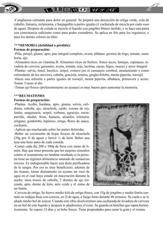 -Cataplasma calmante para dolor en general: Se prepara una decocción de ortiga verde, cola de
caballo, fumaria, milenrama, y harpagofito a partes iguales (1 cucharada de mezcla por cada vaso
de agua). Después de colada se mezcla el líquido con jengibre blanco molido, y se hace una pasta
con consistencia suficiente como para poder extenderse. Se aplica en frío para los esguinces, y
para los demás colores en tibio.
***MEMORIA (debilidad o pérdida):
Formas de preparación:
-Piña, perejil, gluten, apio, pan integral completo, avena, plátano, germen de trigo, tomate, zana-
horia, ajo.
-Alimentos ricos en vitamína B. Alimentos ricos en fósforo: frutos secos, lentejas, espinacas, le-
vadura de cerveza, guisantes, avena, tomate, soja, lecitina, cacao, higos, nueces y arroz integral.
-Plantas: salvia, timol, basilico, serpol, romero (en el cansancio cerebral, atontamiento y como
estimulante de los nervios), cubeba, graciola, retama, gingko-biloba, menta piperita, toronjil.
-Hacer una infusión a partes iguales de toronjil, menta piperita, albahaca, primavera y acoro.
Tomar 3 tazas al día.
-Tomar ajo fresco (preferentemente en ayunas) es muy bueno para aumentar la memoria.
***REUMATISMO:
Formas de preparación:
-Plantas: Acebo, bardana, apio, grama, salvia, celi-
donia, cebolla, ajo, alcachofa, cardo, corona de rey,
limón, sanguinaria, serpol, verbena, agracejo, zarza-
parrilla, abedul, fresa, fumaria, alcanfor, trinitaria,
orégano, gordolobo, hipúrico, ortiga, flores de saúco,
coclearia.
-Aplicar ajo machacado sobre las partes doloridas.
-Beber un cocimiento de hojas frescas de alcachofa
(30g por 1l de agua) y hervir ¼ de hora. Beber una
taza una hora antes de cada comida.
-Comer cada día 200 o 300g de fresa con zumo de li-
món. Hay que tener presente que los mejores remedios
contra el reumatismo no tendrán resultado si la perso-
na tiene un régimen alimenticio saturado de sustancias
toxicas. Es indispensable hacer una dieta purificadora
de la sangre. Por eso es muy beneficioso, además de
las tisanas, tomar diariamente en ayunas un vaso de
agua en el cual haya estado en maceración durante la
noche: unos trozos de cebolla, 2 dientes de ajo tro-
ceado, apio, diente de león, anís verde y el zumo de
un limón.
-Cerveza de ortiga: Se hierve medio kilo de ortiga fresca, con 15g de jengibre y medio limón cor-
tado en rodajas finas con corteza, en 2l de agua, a fuego lento durante 40 minutos. Se cuela y se le
añade medio bol de azúcar. Cuando este tibio disolveremos una cucharada de levadura de cerveza
en un bol de este liquido y después le añadiremos el resto. Se guarda en botellas que tapan hermé-
ticamente. Se espera 15 días y se bebe fresca. Tiene propiedades para curar la gota y el reuma.
170
 