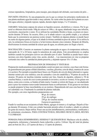 153
cremas reparadoras, limpiadoras, para masajes, para después del afeitado, suavizantes de pelo…
INFUSIÓN (TISANA): Es una preparación con la que se extraen los principios medicinales de
una planta mediante agua hirviendo o muy caliente. Se vierte sobre las partes de la planta en cues-
tión agua caliente y dejando reposar, tapada, durante algún tiempo, 5 a 15 minutos.
JARABES: Soluciones espesas de azúcar en líquidos acuosos, alcohólicos o vinosos. Por lo ge-
neral se obtienen disolviendo 180g de azúcar en 100c.c. de aguay añadiendo luego una infusión,
cocimiento, maceración o zumo. Si se utilizan las sumidades florales u hojas, se ponen en mace-
ración durante 24 horas. Se escurre, filtra y se le añade azúcar o un jarabe simple, y se calienta
hasta que la consistencia sea pastosa (como sirope). También en algunas plantas se puede hacer
un zumo de algunas partes, al que se le añade la misma cantidad en peso de azúcar. Si se utiliza la
raíz, la cortaremos fresca en trocitos y la herviremos durante cinco minutos. Después de filtrarla,
disolveremos la misma cantidad de azúcar que de agua, en caliente pero sin llegar a hervir.
MACERACIÓN: Consiste en mantener la planta sumergida en agua a la temperatura ordinaria,
reposando de 12 a 24 horas según la naturaleza de cada planta. Este procedimiento se emplea
también cuando los principios activos son alterados por el calor. También se puede hacer mace-
raciones con otros líquidos como vino, aceite, alcohol… Las maceraciones en vino se preparan
vertiendo éste sobre la cantidad de planta prescrita, y dejando reposar 10 o 15 días.
preparacion de POMADAS y tinturas
Preparación medicamentosa (con propiedades curativas) para uso externo, cuya base está forma-
da generalmente por grasas sólidas (lanolinas, vaselina, glicerina, cera de abeja, manteca de cacao
y/o aceites). Por ejemplo se pueden hacer bases con 30 partes de cera de abeja (alternativa vegana:
intentar sustuir por cera sintética, cera de carnauba o cera de candelilla) y 70 partes de aceite de
sésamo; 50 partes de lanolina (intentar sustituir por lino, franela de algodón, cáñamo) y 50 de
vaselina blanca; o aceite de coco (como pomada en invierno y aceite en verano). Si las grasas son
duras, como cera o resina, se funden al baño maría. Cuando se retiren del fuego, se van añadiendo
poco a poco las restantes removiendo lentamente hasta su enfriamiento. Si las grasas no son duras
se puede preparar la base mezclándolas en un mortero. Dependiendo del caso esta base habrá de
ser calentada o no. Finalmente la cantidad de plantas indicada.
Por ejemplo, con estos ingredientes prepararemos así:
			 40 gr. de romero.
			 29 gr. de espliego.
			 250 gr. de vaselina neutra.
			 Esencia (si queremos).
Fundir la vaselina en un recipiente al baño María, agregar el romero y el espliego. Dejarlo al fue-
go durante 20 minutos. Colar con colador haciendo presión sobre el residuo y añadir en caliente
las gotas de esencia. Dejar enfriar. Posee una acción antinflamatoria, antirreumática, tonificante y
de estimulante circulatorio. Para contracturas, dolores musculares, reuma
y lumbago.
Pomada para hemorroides, heridas y quemaduras: Machacar cola de caballo,
sanguinaria, milenrama y hamamelis hasta reducirlas a polvo. Utilizar 10g del total de plantas
para un bote de 25c.c. (2/3 partes de base y 1/3 parte de plantas).
 
