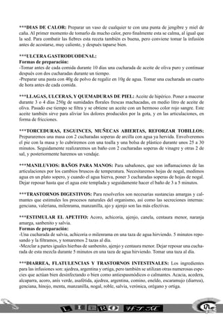 171
***DIAS DE CALOR: Preparar un vaso de cualquier te con una punta de jengibre y miel de
caña. Al primer momento de tomarlo da mucho calor, pero finalmente esta se calma, al igual que
la sed. Para combatir las fiebres esta receta también es buena, pero conviene tomar la infusión
antes de acostarse, muy caliente, y después taparse bien.
***ULCERA GASTRODUODENAL:
Formas de preparación:
-Tomar antes de cada comida durante 10 días una cucharada de aceite de oliva puro y continuar
después con dos cucharadas durante un tiempo.
-Preparar una pasta con 40g de polvo de regaliz en 10g de agua. Tomar una cucharada un cuarto
de hora antes de cada comida.
***LLAGAS, ULCERAS, Y QUEMADURAS DE PIEL: Aceite de hipérico. Poner a macerar
durante 3 o 4 días 250g de sumidades florales frescas machacadas, en medio litro de aceite de
oliva. Pasado ese tiempo se filtra y se obtiene un aceite con un hermoso color rojo sangre. Este
aceite también sirve para aliviar los dolores producidos por la gota, y en las articulaciones, en
forma de fricciones.
***TORCEDURAS, ESGUINCES, MUÑECAS ABIERTAS, REFORZAR TOBILLOS:
Prepararemos una masa con 2 cucharadas soperas de arcilla con agua ya hervida. Envolveremos
el pie con la masa y lo cubriremos con una toalla y una bolsa de plástico durante unos 25 a 30
minutos. Seguidamente realizaremos un baño con 2 cucharadas soperas de vinagre y otras 2 de
sal, y posteriormente haremos un vendaje.
***MANILUVIOS: BAÑOS PARA MANOS: Para sabañones, que son inflamaciones de las
articulaciones por los cambios bruscos de temperatura. Necesitaremos hojas de nogal, medimos
agua en un plato sopero, y cuando el agua hierva, poner 3 cucharadas soperas de hojas de nogal.
Dejar reposar hasta que el agua este templada y seguidamente hacer el baño de 3 a 5 minutos.
***TRASTORNOS DIGESTIVOS: Para resolverlos son necesarias sustancias amargas y cal-
mantes que estimules los procesos naturales del organismo, así como las secreciones internas:
genciana, valeriana, milenrama, manzanilla, ajo y ajenjo son las más efectivas.
***ESTIMULAR EL APETITO: Acoro, achicoria, ajenjo, canela, centaura menor, naranja
amarga, sanbenito y salvia.
Formas de preparación:
-Una cucharada de salvia, achicoria o milenrama en una taza de agua hirviendo. 5 minutos repo-
sando y la filtramos, y tomaremos 2 tazas al día.
-Mezclar a partes iguales hierbas de sanbenito, ajenjo y centaura menor. Dejar reposar una cucha-
rada de esta mezcla durante 5 minutos en una taza de agua hirviendo. Tomar una taza al día.
***DIARREA, FLATULENCIAS Y TRASTORNOS INTESTINALES: Los ingredientes
para las infusiones son: ajedrea, argentina y ortiga, pero también se utilizan otras numerosas espe-
cies que actúan bien desinfectando o bien como antiespasmódicos o calmantes. Acacia, acedera,
alcaparra, acoro, anís verde, asafétida, ajedrea, argentina, comino, eneldo, escaramujo (diarrea),
genciana, hinojo, menta, manzanilla, nogal, roble, salvia, verónica, orégano y ortiga.
 