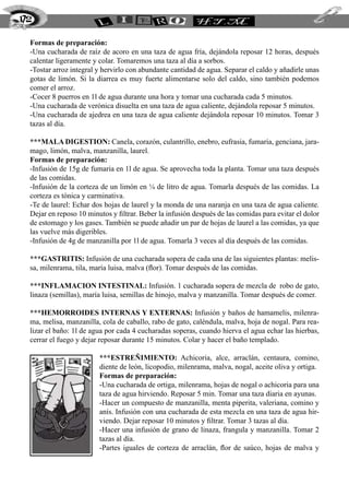 Formas de preparación:
-Una cucharada de raíz de acoro en una taza de agua fría, dejándola reposar 12 horas, después
calentar ligeramente y colar. Tomaremos una taza al día a sorbos.
-Tostar arroz integral y hervirlo con abundante cantidad de agua. Separar el caldo y añadirle unas
gotas de limón. Si la diarrea es muy fuerte alimentarse solo del caldo, sino también podemos
comer el arroz.
-Cocer 8 puerros en 1l de agua durante una hora y tomar una cucharada cada 5 minutos.
-Una cucharada de verónica disuelta en una taza de agua caliente, dejándola reposar 5 minutos.
-Una cucharada de ajedrea en una taza de agua caliente dejándola reposar 10 minutos. Tomar 3
tazas al día.
***MALA DIGESTION: Canela, corazón, culantrillo, enebro, eufrasia, fumaria, genciana, jara-
mago, limón, malva, manzanilla, laurel.
Formas de preparación:
-Infusión de 15g de fumaria en 1l de agua. Se aprovecha toda la planta. Tomar una taza después
de las comidas.
-Infusión de la corteza de un limón en ¼ de litro de agua. Tomarla después de las comidas. La
corteza es tónica y carminativa.
-Te de laurel: Echar dos hojas de laurel y la monda de una naranja en una taza de agua caliente.
Dejar en reposo 10 minutos y filtrar. Beber la infusión después de las comidas para evitar el dolor
de estomago y los gases. También se puede añadir un par de hojas de laurel a las comidas, ya que
las vuelve más digeribles.
-Infusión de 4g de manzanilla por 1l de agua. Tomarla 3 veces al día después de las comidas.
***GASTRITIS: Infusión de una cucharada sopera de cada una de las siguientes plantas: melis-
sa, milenrama, tila, maría luisa, malva (flor). Tomar después de las comidas.
***INFLAMACION INTESTINAL: Infusión. 1 cucharada sopera de mezcla de robo de gato,
linaza (semillas), maría luisa, semillas de hinojo, malva y manzanilla. Tomar después de comer.
***HEMORROIDES INTERNAS Y EXTERNAS: Infusión y baños de hamamelis, milenra-
ma, melisa, manzanilla, cola de caballo, rabo de gato, caléndula, malva, hoja de nogal. Para rea-
lizar el baño: 1l de agua por cada 4 cucharadas soperas, cuando hierva el agua echar las hierbas,
cerrar el fuego y dejar reposar durante 15 minutos. Colar y hacer el baño templado.
***ESTREÑIMIENTO: Achicoria, alce, arraclán, centaura, comino,
diente de león, licopodio, milenrama, malva, nogal, aceite oliva y ortiga.
Formas de preparación:
-Una cucharada de ortiga, milenrama, hojas de nogal o achicoria para una
taza de agua hirviendo. Reposar 5 min. Tomar una taza diaria en ayunas.
-Hacer un compuesto de manzanilla, menta piperita, valeriana, comino y
anís. Infusión con una cucharada de esta mezcla en una taza de agua hir-
viendo. Dejar reposar 10 minutos y filtrar. Tomar 3 tazas al día.
-Hacer una infusión de grano de linaza, frangula y manzanilla. Tomar 2
tazas al día.
-Partes iguales de corteza de arraclán, flor de saúco, hojas de malva y
172
 