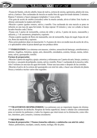 -Tisana de llantén, cola de caballo, hojas de malva, corteza de encina, agrimonia, pétalos de rosa,
salvia y lentisco. Dos cucharadas de mezcla en medio litro de agua hirviendo durante 2 minutos.
Reposo 5 minutos y hacer enjuagues templados 3 veces al día.
-Una gota de aceite de enebro (oxicedro) sobre la muela cariada, alivia el dolor. Este Aceite se
obtiene calcinando la madera del árbol.
-Mezclar a partes iguales romero, salvia y tomillo. Una cucharada de esta mezcla se pone en
infusión en una taza de agua hirviendo. Se deja reposar 10 minutos y una vez colada se hacen
lavados bucales cada 2 horas.
-Tisana con 3 partes de tormentilla, corteza de roble y salvia, 2 partes de ácoro, manzanilla y
salicaria, y 1 de zarzamora, pimpinela y equiseto.
-Tisana a partes iguales de flores de manzanilla, raíz de tormentilla, hojas de nogal, hojas de sal-
via, flores de maravilla y equiseto.
-Para caries podemos dejar en maceración 3 o 4 granos de clavo en media taza de aceite de oliva,
e ir aplicándolo sobre la pieza dental que nos produce dolor.
***INDIGESTION: Los síntomas son nauseas, vómitos, sensación de hartazgo, estreñimiento y
dolores. Angélica, Artemisa, ajenjo, anís, duraznillo, enredadera, comino, hinojo, menta, milen-
rama, salvia, quenopodio, tomillo.
Formas de preparación:
-Mezclar 3 partes de angélica, ajenjo, artemisa y milenrama con 2 partes de anís, hinojo, comino y
levistico, y una parte de polipodio, menta, salvia y tomillo. Poner 1 cucharada de la mezcla a infu-
sión 5 minutos en una taza de agua hirviendo. Tomar una taza antes o después de las comidas.
-Mezclar el polvo de la corteza del quenopodio con miel de caña, o hacer una infusión de planta
fresca y tomarla a tacitas varios días seguidos.
***TRASTORNOS RESPIRATORIOS: Los pulmones son un importante órgano de elimina-
ción de productos de deshecho. Respirar de forma superficial, fumar o inhalar aire contaminado
pone en tensión los pulmones y todos los órganos que intervienen en la eliminación, como riño-
nes, intestinos, piel, corazón y sistema circulatorio.
***RESFRIADO:
Formas de preparación // Tisanas (tomarlas calientes y endulzarlas con miel de caña):
-Saúco, pulmonaria, eucalipto, canela, menta, tusilago, flor de pino.
174
 