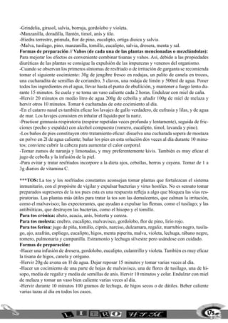175
-Grindelia, girasol, salvia, borraja, gordolobo y violeta.
-Manzanilla, doradilla, llantén, timol, anís y tilo.
-Hiedra terrestre, primula, flor de pino, eucalipto, ortiga dioica y salvia.
-Malva, tusilago, pino, manzanilla, tomillo, eucalipto, salvia, drosera, menta y sal.
Formas de preparación // Vahos (de cada una de las plantas mencionadas o mezclándolas):
Para mejorar los efectos es conveniente combinar tisanas y vahos. Así, debido a las propiedades
diuréticas de las plantas se consigue la expulsión de las impurezas y venenos del organismo.
-Cuando se observan los primeros síntomas de resfriado o de irritación de garganta se recomienda
tomar el siguiente cocimiento: 30g de jengibre fresco en rodajas, un palito de canela en trozos,
una cucharadita de semillas de coriandro, 3 clavos, una rodaja de limón y 500ml de agua. Poner
todos los ingredientes en el agua, llevar hasta el punto de ebullición, y mantener a fuego lento du-
rante 15 minutos. Se cuela y se toma un vaso caliente cada 2 horas. Endulzar con miel de caña.
-Hervir 20 minutos en medio litro de agua 200g de cebolla y añadir 100g de miel de melaza y
hervir otros 10 minutos. Tomar 6 cucharadas de este cocimiento al día.
-En el catarro nasal es también eficaz los lavajes de gallo verdadero, de eufrasia y lilas, y de agua
de mar. Los lavajes consisten en inhalar el líquido por la nariz.
-Practicar gimnasia respiratoria (respirar repetidas veces profunda y lentamente), seguida de fric-
ciones (pecho y espalda) con alcohol compuesto (romero, eucalipto, timol, lavanda y pino).
-Los baños de pies constituyen otro tratamiento eficaz: disuelva una cucharada sopera de mostaza
en polvo en 2l de agua caliente; bañar los pies en esta solución dos veces al día durante 10 minu-
tos; conviene cubrir la cabeza para aumentar el calor corporal.
-Tomar zumos de naranja y limonadas, y muy preferentemente kivis. También es muy eficaz el
jugo de cebolla y la infusión de la piel.
-Para evitar y tratar resfriados incorpore a la dieta ajos, cebollas, berros y cayena. Tomar de 1 a
3g diarios de vitamina C.
***TOS:	La tos y los resfriados constantes aconsejan tomar plantas que fortalezcan el sistema
inmunitario, con el propósito de vigilar y expulsar bacterias y virus hostiles. No es sensato tomar
preparados supresores de la tos pues esta es una respuesta refleja a algo que bloquea las vías res-
piratorias. Las plantas más útiles para tratar la tos son las demulcentes, que calman la irritación,
como el malvavisco; las expectorantes, que ayudan a expulsar las flemas, como el tusilago; y las
antibióticas, que destruyen las bacterias, como el hisopo y el tomillo.
Para tos crónica: abeto, acacia, anís, bistorta y cereza.
Para tos molesta: enebro, eucalipto, malvavisco, gordolobo, flor de pino, lirio rojo.
Para tos ferina: jugo de piña, tomillo, ciprés, narciso, dulcamara, regaliz, marrubio negro, tusila-
go, ajo, azafrán, espliego, eucalipto, higos, menta piperita, malva, violeta, lechuga, rábano negro,
romero, pulmonaria y campanilla. Estramonio y lechuga silvestre pero usándose con cuidado.
Formas de preparación:
-Hacer una infusión de drosera, gordolobo, eucalipto, culantrillo y violeta. También es muy eficaz
la tisana de higos, canela y orégano.
-Hervir 20g de avena en 1l de agua. Dejar reposar 15 minutos y tomar varias veces al día.
-Hacer un cocimiento de una parte de hojas de malvavisco, una de flores de tusilago, una de hi-
sopo, media de regaliz y media de semillas de anís. Hervir 10 minutos y colar. Endulzar con miel
de melaza y tomar un vaso bien caliente varias veces al día.
-Hervir durante 10 minutos 100 gramos de lechuga, de higos secos o de dátiles. Beber caliente
varias tazas al día en todos los casos.
 