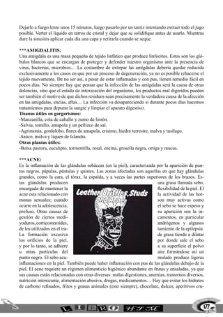 177
Dejarlo a fuego lento unos 15 minutos, luego pasarlo por un tamiz intentando extraer todo el jugo
posible. Verter el líquido en tarros de cristal y dejar que se solidifique antes de usarlo. Mientras
dure la sinusitis aplicar cada día una capa y retirarla cuando se seque.
***AMIGDALITIS:
Una amígdala es una masa pequeña de tejido linfático que produce linfocitos. Estos son los gló-
bulos blancos que se encargan de proteger y defender nuestro organismo ante la presencia de
virus, bacterias, microbios… La costumbre de extirpar las amígdalas debería quedar reducida
exclusivamente a los casos en que por un proceso de degeneración, ya no es posible rehacerse el
tejido nuevamente. De no ser así, a pesar de estar inflamadas y con pus, tienen remedio fácil en
pocos días. No siempre hay que pensar que la infección de las amígdalas será la causa de otras
dolencias, sino que el estado de intoxicación del organismo, los productos mal digeridos pueden
ser también el motivo de que dichos residuos sean precisamente la verdadera causa de la afección
en las amígdalas, encías, aftas… La infección va desapareciendo si durante pocos días hacemos
tratamientos para depurar la sangre y limpiar el aparato digestivo.
Tisanas útiles en gargarismos:
-Manzanilla, cola de caballo y zumo de limón.
-Salvia, tomillo, amapola y un pellizco de sal.
-Agrimonia, gordolobo, flores de amapola, erisimo, hiedra terrestre, malva y tusilago.
-Saúco, malva y liquen de Islandia.
Otras plantas útiles:
-Bolsa pastora, eucalipto, tormentilla, rosal, encina, grosella negra, ortiga y mucus.
***ACNE:
Es la inflamación de las glándulas sebáceas (en la piel), caracterizada por la aparición de pun-
tos negros, pápulas, pústulas y quistes. Las zonas afectadas son aquellas en que hay glándulas
grandes, como la cara, el tórax, la espalda, y a veces las partes superiores de los brazos. Es-
tas glándulas producen una grasa llamada sebo,
encargada de mantener la flexibilidad de la piel. El
acne esta relacionado con la actividad de las hor-
monas sexuales; cuando son muy activas como
ocurre en la adolescencia, el sebo se hace espeso y
profuso. Otras causas de su aparición son la in-
gestión de ciertos medi- camentos, en particular
yoduros,corticosteroides, andrógenos y algunos
de los utilizados en el tra- tamiento de la epilepsia.
La formación excesiva de grasa tiende a dilatar
los orificios de la piel, por donde sale el sebo
y por lo tanto, se adhiere a su superficie el polvo
u otras partículas del aire formándose así un
punto negro. El sebo acu- mulado produce ligeras
inflamaciones en la piel. También puede haber inflamación con pus de las glándulas debajo de la
piel. El acne requiere un régimen alimenticio higiénico abundante en frutas y ensaladas, ya que
sus causas están relacionadas con otras diversas: malas digestiones, anemias, trastornos diversos,
nutrición intoxicante, alimentación abusiva, drogas, medicamentos… Hay que evitar los hidratos
de carbono refinados, fritos y grasas animales (esto siempre), chocolate, dulces, aperitivos cru-
 