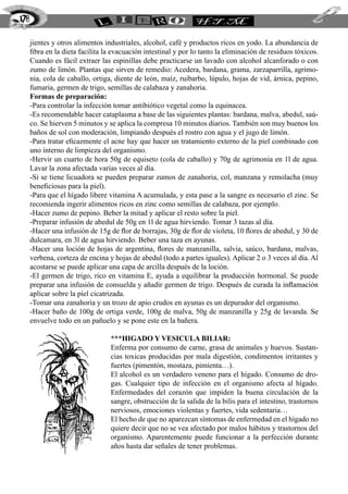 jientes y otros alimentos industriales, alcohol, café y productos ricos en yodo. La abundancia de
fibra en la dieta facilita la evacuación intestinal y por lo tanto la eliminación de residuos tóxicos.
Cuando es fácil extraer las espinillas debe practicarse un lavado con alcohol alcanforado o con
zumo de limón. Plantas que sirven de remedio: Acedera, bardana, grama, zarzaparrilla, agrimo-
nia, cola de caballo, ortiga, diente de león, maíz, ruibarbo, lúpulo, hojas de vid, árnica, pepino,
fumaria, germen de trigo, semillas de calabaza y zanahoria.
Formas de preparación:
-Para controlar la infección tomar antibiótico vegetal como la equinacea.
-Es recomendable hacer cataplasma a base de las siguientes plantas: bardana, malva, abedul, saú-
co. Se hierven 5 minutos y se aplica la compresa 10 minutos diarios. También son muy buenos los
baños de sol con moderación, limpiando después el rostro con agua y el jugo de limón.
-Para tratar eficazmente el acne hay que hacer un tratamiento externo de la piel combinado con
uno interno de limpieza del organismo.
-Hervir un cuarto de hora 50g de equiseto (cola de caballo) y 70g de agrimonia en 1l de agua.
Lavar la zona afectada varias veces al día.
-Si se tiene licuadora se pueden preparar zumos de zanahoria, col, manzana y remolacha (muy
beneficiosas para la piel).
-Para que el hígado libere vitamina A acumulada, y esta pase a la sangre es necesario el zinc. Se
recomienda ingerir alimentos ricos en zinc como semillas de calabaza, por ejemplo.
-Hacer zumo de pepino. Beber la mitad y aplicar el resto sobre la piel.
-Preparar infusión de abedul de 50g en 1l de agua hirviendo. Tomar 3 tazas al día.
-Hacer una infusión de 15g de flor de borrajas, 30g de flor de violeta, 10 flores de abedul, y 30 de
dulcamara, en 3l de agua hirviendo. Beber una taza en ayunas.
-Hacer una loción de hojas de argentina, flores de manzanilla, salvia, saúco, bardana, malvas,
verbena, corteza de encina y hojas de abedul (todo a partes iguales). Aplicar 2 o 3 veces al día. Al
acostarse se puede aplicar una capa de arcilla después de la loción.
-El germen de trigo, rico en vitamina E, ayuda a equilibrar la producción hormonal. Se puede
preparar una infusión de consuelda y añadir germen de trigo. Después de curada la inflamación
aplicar sobre la piel cicatrizada.
-Tomar una zanahoria y un trozo de apio crudos en ayunas es un depurador del organismo.
-Hacer baño de 100g de ortiga verde, 100g de malva, 50g de manzanilla y 25g de lavanda. Se
envuelve todo en un pañuelo y se pone este en la bañera.
***HIGADO Y VESICULA BILIAR:
Enferma por consumo de carne, grasa de animales y huevos. Sustan-
cias toxicas producidas por mala digestión, condimentos irritantes y
fuertes (pimentón, mostaza, pimienta…).
El alcohol es un verdadero veneno para el hígado. Consumo de dro-
gas. Cualquier tipo de infección en el organismo afecta al hígado.
Enfermedades del corazón que impiden la buena circulación de la
sangre, obstrucción de la salida de la bilis para el intestino, trastornos
nerviosos, emociones violentas y fuertes, vida sedentaria…
El hecho de que no aparezcan síntomas de enfermedad en el hígado no
quiere decir que no se vea afectado por malos hábitos y trastornos del
organismo. Aparentemente puede funcionar a la perfección durante
años hasta dar señales de tener problemas.
178
 