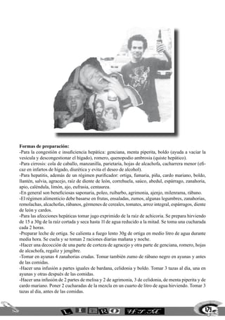 179
Formas de preparación:
-Para la congestión e insuficiencia hepática: genciana, menta piperita, boldo (ayuda a vaciar la
vesícula y descongestionar el hígado), romero, quenopodio ambrosia (quiste hepático).
-Para cirrosis: cola de caballo, manzanilla, parietaria, hojas de alcachofa, cacharrera menor (efi-
caz en infartos de hígado, diurética y evita el deseo de alcohol).
-Para hepatitis, además de un régimen purificador: ortiga, fumaria, piña, cardo mariano, boldo,
llantén, salvia, agracejo, raíz de diente de león, correhuela, saúco, abedul, espárrago, zanahoria,
apio, caléndula, limón, ajo, eufrasia, centaurea.
-En general son beneficiosas saponaria, poleo, ruibarbo, agrimonia, ajenjo, milenrama, rábano.
-El régimen alimenticio debe basarse en frutas, ensaladas, zumos, algunas legumbres, zanahorias,
remolachas, alcachofas, rábanos, gérmenes de cereales, tomates, arroz integral, espárragos, diente
de león y cardos.
-Para las afecciones hepáticas tomar jugo exprimido de la raíz de achicoria. Se prepara hirviendo
de 15 a 30g de la raíz cortada y seca hasta 1l de agua reducido a la mitad. Se toma una cucharada
cada 2 horas.
-Preparar leche de ortiga. Se calienta a fuego lento 30g de ortiga en medio litro de agua durante
media hora. Se cuela y se toman 2 raciones diarias mañana y noche.
-Hacer una decocción de una parte de corteza de agracejo y otra parte de genciana, romero, hojas
de alcachofa, regaliz y jengibre.
-Tomar en ayunas 4 zanahorias crudas. Tomar también zumo de rábano negro en ayunas y antes
de las comidas.
-Hacer una infusión a partes iguales de bardana, celidonia y boldo. Tomar 3 tazas al día, una en
ayunas y otras después de las comidas.
-Hacer una infusión de 2 partes de melisa y 2 de agrimonia, 3 de celidonia, de menta piperita y de
cardo mariano. Poner 2 cucharadas de la mezcla en un cuarto de litro de agua hirviendo. Tomar 3
tazas al día, antes de las comidas.
 