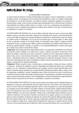 ginecologia natural
AUTOEXAMEN FEMENINO
La mejor fomra de detectar a tiempo enfermedades que pueden volverse complicadas es conocer
tu propio cuerpo, ser perceptiva con los síntomas que manifiesta y saber ver y palpar cuando algo
ha cambiado o no esta del todo bien. Las mujeres tenemos inculcada vergüenza con respecto a
nuestro propio cuerpo, como si fuera un objeto ajeno (demasiado sucio o delicado) que los demas,
especialmente los medicos, deben tomar a su cargo. Y por eso es importante que aprendamos a
conocernos. Esto no significa prescindir para siempre de los medicos, sino que es necesario para
no abandonar tu cuerpo en sus manos.
Autoexamen de mamas: Es el que tú debes realizarte todos los meses en busca de algún
nódulo o dureza, secreción, ulceración, variación en el tamaño de las mamas, retracción del pezón
o de la piel. Debe realizarse una semana después de terminada la menstruación, pues las mamas
no estarán tensas ni inflamadas. (en el caso de las mujeres que no tienen reglas, se debe elegir
un día y realizarlo siempre en la misma fecha). Si encuentras algo extraño, o alguna reacción
anormal de las que se explican aquí. Debes visitiar de inmediato a un médico. Haz siempre el au-
toexamen, puede ayudarte a tiempo, es sencillo y es tu responsabilidad que te cuides y preocupes
de tu salud. Este exámen consta de dos etapas:
-Inspeccion: Para inspeccionar tus mamas párate frente a un espejo bien iluminado con los brazos
en posición normal, relajada, a los lados de tu cuerpo y observa tus pechos en busca de varia-
ciones de tamaño, retracción de la piel o del pezón, cambio de color, ulceraciones. Repite esta
observación, esta vez con los brazos levantados, en forma vertical y paralela. Luego elevando los
brazos , ubicándolos detrás de la cabeza y contrayendo los músculos del pecho, observa si hay
retracción o hundimiento de la piel. Finalmente se repite la observación poniendo tus manos en la
cintura, contrayendo los músculos del pecho.
-Palpacion: Palpa tus pechos como te indicaremos a continuación, en busca de masas, nódulos
o “porotos”. Acuéstate de espaldas y pone un almohadón por debajo del pecho que examinarás
primero. Si vas a examinar la mama derecha, por ejemplo, coloca tu mano derecha detras de la
cabeza. Examina toda la superficie de tu mama derecha utilizando tus dedos índice, medio y anu-
lar izquierdos, extendidos y unidos. Imagínala como si fuera la esfera de un reloj y recórrela sua-
vemente en forma circular, hasta llegar al punto inicial. A continuación, comprime suavemente la
mama, desde su base hasta el pezón, como ordeñándola, en busca de líquido que salga del pezón.
Ahora invierte la posición de los brazos y almohadón y examina el otro pecho.
Autoexamen con especulo: Para el autoexamen necesitaras una luz dirigida (linterna o
lampara), un especulo, jalea lubricante (la de los preservativos), o bien saliva, una cama firme, la
mesa o el suelo. Antes de examinarte aprende a abrir y cerrar el especulo. Los que mas fácilmente
se consiguen son los descartables. Se pueden comprar en locales donde vendan material médico.
Una vez te familiarices con su uso acomódate en la cama o en la mesa, sentada o acostada, con las
rodillas dobladas y los pies bien separados. Puedes usar un almohadón para inclinarte un poco.
Lubrica el especulo si es necesario. Insertalo suavemente en la vagina, cerrado y en el mismo an-
gulo en el que te pondrias el tampon (al ingresar, las manijas del especulo deben quedar apuntan-
do hacia la parte interna de tus muslos, para que cuando gires queden hacia arriba o hacia abajo.
Una vez llegue al fondo de la vagina giralo lentamente de modo que lo puedas abrir de forma
vertical. Gira la manija hasta que el especulo se abra lo mas posible dentro tuyo, sin molestarte. Si
180
 