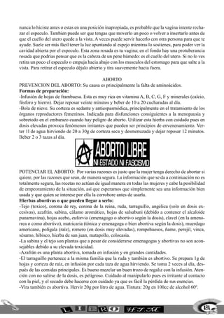 181
nunca lo hiciste antes o estas en una posición inapropiada, es probable que la vagina intente recha-
zar el especulo. Tambien puede ser que tengas que moverlo un poco o volver a insertarlo antes de
que el cuello del utero quede a la vista. A veces puede servir hacerlo con otra persona para que te
ayude. Suele ser más fácil tener la luz apuntando al espejo mientras lo sostienes, para poder ver la
cavidad abierta por el especulo. Esta zona rosada es tu vagina; en el fondo hay una protuberancia
rosada que podrias pensar que es la cabeza de un pene húmedo: es el cuello del utero. Si no lo ves
retira un poco el especulo o empuja hacia abajo con los musculos del estomago para que salte a la
vista. Para retirar el especulo déjalo abierto y tira suavemente hacia fuera.
ABORTO
Prevencion del aborto: Su causa es principalmente la falta de aminoácidos.
Formas de preparación:
-Infusión de hojas de frambuesa. Esta es muy rica en vitamina A, B, C, G, F y minerales (calcio,
fósforo y hierro). Dejar reposar veinte minutos y beber de 10 a 20 cucharadas al día.
-Bola de nieve. Su corteza es sedante y antiespasmódica, principalmente en el tratamiento de los
órganos reproductores femeninos. Indicada para disfunciones consiguientes a la menopausia y
sobretodo en el embarazo cuando hay peligro de aborto. Utilizar esta hierba con cuidado pues en
dosis elevadas provoca fenómenos irritantes que pueden ser principios de envenenamiento. Ver-
ter 1l de agua hirviendo de 20 a 30g de corteza seca y desmenuzada y dejar reposar 12 minutos.
Beber 2 o 3 tazas al día.
Potenciar el aborto:	 Por varias razones es justo que la mujer tenga derecho de abortar si
quiere, por las razones que sean, de manera segura. La información que se da a continuación no es
totalmente segura, las recetas no actúan de igual manera en todas las mujeres y cabe la posibilidad
de empeoramiento de la situación, así que esperamos que simplemente sea una información bien
usada y que quien se interese por ella la corrobore antes de usarla.
Hierbas abortivas o que pueden llegar a serlo:
-Tejo (toxico), corona de rey, corona de la reina, ruda, tarraguillo, angélica (solo en dosis ex-
cesivas), azafrán, sabina, cálamo aromático, hojas de salsabuni (debido a contener el alcaloide
punarnavina), hojas acebo, euforvio (emenagogo o abortivo según la dosis), clavel (en la ameno-
rrea o como abortivo), matricaria (tónica y emenagoga o bien abortiva según la dosis), muerdago
americano, polígala (raíz), romero (en dosis muy elevadas), rompehuesos, ñame, perejil, vinca,
sésamo, hibisco, hierba de san juan, matapollo, colocasia.
-La sabina y el tejo son plantas que a pesar de considerarse emenagogas y abortivas no son acon-
sejables debido a su elevada toxicidad.
-Azafrán es una planta abortiva, tomada en infusión y en grandes cantidades.
-El tarraguillo pertenece a la misma familia que la ruda y también es abortivo. Se prepara 1g de
hojas y corteza de raíz, en infusión por cada taza de agua hirviendo. Se toma 2 veces al día, des-
pués de las comidas principales. Es bueno mezclar un buen trozo de regaliz con la infusión. Aten-
ción con no salirse de la dosis, es peligroso. Cuidado al manipularlo pues es irritante al contacto
con la piel, y el secado debe hacerse con cuidado ya que es fácil la pérdida de sus esencias.
-Vira también es abortiva. Hervir 20g por litro de agua. Tintura: 20g en 100cc de alcohol 60º.
 