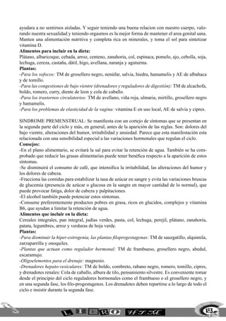 183
ayudara a no sentirnos aisladas. Y seguir teniendo una buena relacion con nuestro cuerpo, valo-
rando nuestra sexualidad y teniendo orgasmos es la mejor forma de mantener el area genital sana.
Manten una alimentación nutritiva y completa rica en minerales, y toma el sol para sintetizar
vitamina D.
Alimentos para incluir en la dieta:
Plátano, albaricoque, cebada, arroz, centeno, zanahoria, col, espinaca, pomelo, ajo, cebolla, soja,
lechuga, cereza, castaña, dátil, higo, avellana, naranja y aguturma.
Plantas:
-Para los sofocos: TM de grosellero negro, nenúfar, salvia, hiedra, hamamelis y AE de albahaca
y de tomillo.
-Para las congestiones de bajo vientre (drenadores y reguladores de digestión): TM de alcachofa,
boldo, romero, curry, diente de leon y cola de caballo.
-Para los trastornos circulatorios: TM de avellano, viña roja, ulmaria, mirtillo, grosellero negro
y hamamelis.
-Para los problemas de elasticidad de la vagina: vitamina E en uso local, AE de salvia y cipres.
Sindrome premenstrual: Se manifiesta con un cortejo de síntomas que se presentan en
la segunda parte del ciclo y más, en general, antes de la aparición de las reglas. Son: dolores del
bajo vientre, alteraciones del humor, irritabilidad y ansiedad. Parece que esta manifestación esta
relacionada con una sensibilidad especial a las variaciones hormonales que regulan el ciclo.
Consejos:
-En el plano alimentario, se evitará la sal para evitar la retención de agua. También se ha com-
probado que reducir las grasas alimentarias puede tener benéfica respecto a la aparición de estos
síntomas.
-Se disminuirá el consumo de café, que intensifica la irritabilidad, las alteraciones del humor y
los dolores de cabeza.
-Fracciona las comidas para estabilizar la tasa de azúcar en sangre y evita las variaciones bruscas
de glucemia (presencia de azúcar o glucosa en la sangre en mayor cantidad de lo normal), que
puede provocar fatiga, dolor de cabeza y palpitaciones.
-El alcohol también puede potenciar estos síntomas.
-Consume preferentemente productos pobres en grasa, ricos en glucidos, complejos y vitamina
B6, que ayudan a limitar la retención de agua.
Alimentos que incluir en la dieta:
Cereales integrales, pan integral, judías verdes, pasta, col, lechuga, perejil, plátano, zanahoria,
patata, legumbres, arroz y verduras de hoja verde.
Plantas:
-Para disminuir la hiper-estrogenia, las plantas filoprogestagenas: TM de sauzgatillo, alquimila,
zarzaparrilla y onoquiles.
-Plantas que actuan como regulador hormonal: TM de frambueso, grosellero negro, abedul,
escaramujo.
-Oligoelementos para el drenaje: magnesio.
-Drenadores hepato-vesiculares: TM de boldo, combreto, rabano negro, romero, tomillo, cipres,
y drenadotes renales: Cola de caballo, albura de tilo, pensamiento silvestre. Es conveniente tomar
desde el principio del ciclo reguladores hormonales como el frambueso o el grosellero negro, y
en una segunda fase, los filo-progestagenos. Los drenadotes deben repartirse a lo largo de todo el
ciclo e insistir durante la segunda fase.
 