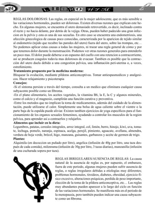 Reglas dolorosas: Las reglas, en especial en la mujer adolescente, que es más sensible a
las variaciones hormonales, pueden ser dolorosas. Existen diversas razones que explican este he-
cho. En algunas mujeres, se encuentra el utero demasiado retrovertido, es decir, inclinado contra
el recto y no hacia delante, por detrás de la vejiga. Otras, pueden haber padecido una gran infec-
cion en la pelvis y esta es una de sus secuelas. En otro caso se encuentra una endometriosis, una
afección ginecologica de causas poco conocidas, caracterizada por la aparicion de tejido similar
al endometrio (tejido que recubre las paredes del utero) fuera del utero, sobre las trompas, etc…
No podemos aplicar estas causas a todas las mujeres, ni trazar una regla general de cómo y por
que tenemos dolor durante la menstruación. Podemos ver otras razones generales para entenderlo
un poco mas. El dolor puede deberse a un espasmo del cuello con una retencion a contracorriente,
así se producen coagulos todavía mas dolorosos de evacuar. Tambien es posible que la contrac-
ción del utero duela debido a una congestion pelvica, una inflamación peri-uterina o, a veces,
estreñimiento.
Tratamiento propuesto por la medicina moderna:
Bloquear la ovulación, mediante píldoras anticonceptivas. Tomar antiespasmodicos y analgesi-
cos. Hacer relajamiento y psicoterapia
Consejos:
-Si el síntoma persiste a través del tiempo, consulta a un medico que eliminara cualquier causa
subyacente posible como un fibroma.
-En el plano alimentario, los aceites vegetales, la vitamina B6, la E, la C y algunos minerales,
como el calcio y el magnesio, cumplirán una función curativa y preventiva.
-Entre los metodos que no implican la toma de medicamentos, además del cuidado de la alimen-
tación, puede utilizarse el calor. Simplemente una bolsa de agua caliente sobre el vientre o la
parte baja de la espalda puede aliviar. Existen tambien ejercicios de yoga especificos para el fun-
cionamiento de los organos sexuales femeninos, ayudando a controlar los musculos de la region
pelvica, para aprender asi a contraerlos y relajarlos.
Alimentos que incluir en la dieta:
Legumbres, patatas, cereales integrales, arroz integral, col, limón, berro, hinojo, kiwi, uva, toma-
te, lechuga, pomelo, naranja, espinaca, acelga, perejil, pimiento, aguacate, avellana, almendra,
verdura de hoja verde, brécol, higo, manzana, guisantes, garbanzos y aceite de germen de trigo.
Plantas:
Alquimila (en decoccion un puñado por litro), angelica (infusión de 40g por litro, una taza des-
pués de cada comida), milenrama (infusión de 30g por litro, 3 tazas diarias), manzanilla (infusión
de una cucharada sopera por taza).
Reglas irregulares/ausencia de reglas: La causa
natural de la ausencia de reglas es, por supuesto, el embarazo,
fuera de este periodo, algunas mujeres pueden sufrir ausencia de
reglas, o reglas irregulares debidas a etiologías muy diferentes;
problemas hormonales, tiroideos, diabetes, obesidad, ejercicio fí-
sico excesivo, alteraciones psíquicas, perdida de peso importante,
elección de la toma de la píldora anticonceptiva, etc… Las reglas
muy abundantes pueden aparecer a lo largo del ciclo en función
de las variaciones hormonales. Se manifiesta más en el periodo de
la menopausia, pero también pueden indicar una causa subyacen-
te como un fibroma.
184
 