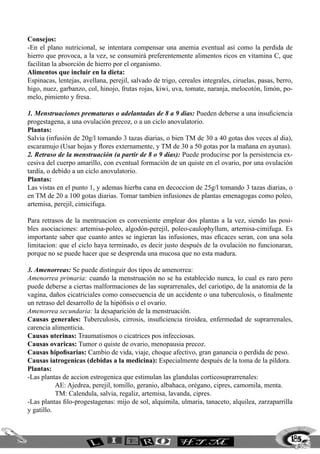 185
Consejos:
-En el plano nutricional, se intentara compensar una anemia eventual así como la perdida de
hierro que provoca, a la vez, se consumirá preferentemente alimentos ricos en vitamina C, que
facilitan la absorción de hierro por el organismo.
Alimentos que incluir en la dieta:
Espinacas, lentejas, avellana, perejil, salvado de trigo, cereales integrales, ciruelas, pasas, berro,
higo, nuez, garbanzo, col, hinojo, frutas rojas, kiwi, uva, tomate, naranja, melocotón, limón, po-
melo, pimiento y fresa.
1. Menstruaciones prematuras o adelantadas de 8 a 9 dias: Pueden deberse a una insuficiencia
progestagena, a una ovulación precoz, o a un ciclo anovulatorio.
Plantas:
Salvia (infusión de 20g/l tomando 3 tazas diarias, o bien TM de 30 a 40 gotas dos veces al dia),
escaramujo (Usar hojas y flores externamente, y TM de 30 a 50 gotas por la mañana en ayunas).
2. Retraso de la menstruación (a partir de 8 o 9 dias): Puede producirse por la persistencia ex-
cesiva del cuerpo amarillo, con eventual formación de un quiste en el ovario, por una ovulación
tardía, o debido a un ciclo anovulatorio.
Plantas:
Las vistas en el punto 1, y ademas hierba cana en decoccion de 25g/l tomando 3 tazas diarias, o
en TM de 20 a 100 gotas diarias. Tomar tambien infusiones de plantas emenagogas como poleo,
artemisa, perejil, cimicifuga.
Para retrasos de la mentruacion es conveniente emplear dos plantas a la vez, siendo las posi-
bles asociaciones: artemisa-poleo, algodón-perejil, poleo-caulophyllum, artemisa-cimifuga. Es
importante saber que cuanto antes se ingieran las infusiones, mas eficaces seran, con una sola
limitacion: que el ciclo haya terminado, es decir justo después de la ovulación no funcionaran,
porque no se puede hacer que se desprenda una mucosa que no esta madura.
3. Amenorreas: Se puede distinguir dos tipos de amenorrea:
Amenorrea primaria: cuando la menstruación no se ha establecido nunca, lo cual es raro pero
puede deberse a ciertas malformaciones de las suprarrenales, del cariotipo, de la anatomia de la
vagina, daños cicatriciales como consecuencia de un accidente o una tuberculosis, o finalmente
un retraso del desarrollo de la hipófisis o el ovario.
Amenorrea secundaria: la desaparición de la menstruación.
Causas generales: Tuberculosis, cirrosis, insuficiencia tiroidea, enfermedad de suprarrenales,
carencia alimenticia.
Causas uterinas: Traumatismos o cicatrices pos infecciosas.
Causas ovaricas: Tumor o quiste de ovario, menopausia precoz.
Causas hipofisarias: Cambio de vida, viaje, choque afectivo, gran ganancia o perdida de peso.
Causas iatrogenicas (debidas a la medicina): Especialmente después de la toma de la píldora.
Plantas:
-Las plantas de accion estrogenica que estimulan las glandulas corticosuprarrenales:
	 AE: Ajedrea, perejil, tomillo, geranio, albahaca, orégano, cipres, camomila, menta.
	 TM: Calendula, salvia, regaliz, artemisa, lavanda, cipres.
-Las plantas filo-progestagenas: mijo de sol, alquimila, ulmaria, tanaceto, alquilea, zarzaparrilla
y gatillo.
 