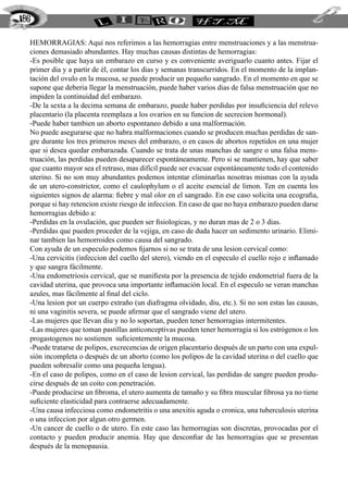 Hemorragias: Aquí nos referimos a las hemorragias entre menstruaciones y a las menstrua-
ciones demasiado abundantes. Hay muchas causas distintas de hemorragias:
-Es posible que haya un embarazo en curso y es conveniente averiguarlo cuanto antes. Fijar el
primer dia y a partir de él, contar los dias y semanas transcurridos. En el momento de la implan-
tación del ovulo en la mucosa, se puede producir un pequeño sangrado. En el momento en que se
supone que deberia llegar la menstruación, puede haber varios dias de falsa menstruación que no
impiden la continuidad del embarazo.
-De la sexta a la decima semana de embarazo, puede haber perdidas por insuficiencia del relevo
placentario (la placenta reemplaza a los ovarios en su funcion de secrecion hormonal).
-Puede haber tambien un aborto espontaneo debido a una malformación.
No puede asegurarse que no habra malformaciones cuando se producen muchas perdidas de san-
gre durante los tres primeros meses del embarazo, o en casos de abortos repetidos en una mujer
que si desea quedar embarazada. Cuando se trata de unas manchas de sangre o una falsa mens-
truación, las perdidas pueden desaparecer espontáneamente. Pero si se mantienen, hay que saber
que cuanto mayor sea el retraso, mas difícil puede ser evacuar espontáneamente todo el contenido
uterino. Si no son muy abundantes podemos intentar eliminarlas nosotras mismas con la ayuda
de un utero-constrictor, como el caulophylum o el aceite esencial de limon. Ten en cuenta los
siguientes signos de alarma: fiebre y mal olor en el sangrado. En ese caso solicita una ecografia,
porque si hay retencion existe riesgo de infeccion. En caso de que no haya embarazo pueden darse
hemorragias debido a:
-Perdidas en la ovulación, que pueden ser fisiologicas, y no duran mas de 2 o 3 dias.
-Perdidas que pueden proceder de la vejiga, en caso de duda hacer un sedimento urinario. Elimi-
nar tambien las hemorroides como causa del sangrado.
Con ayuda de un especulo podemos fijarnos si no se trata de una lesion cervical como:
-Una cervicitis (infeccion del cuello del utero), viendo en el especulo el cuello rojo e inflamado
y que sangra fácilmente.
-Una endometriosis cervical, que se manifiesta por la presencia de tejido endometrial fuera de la
cavidad uterina, que provoca una importante inflamación local. En el especulo se veran manchas
azules, mas fácilmente al final del ciclo.
-Una lesion por un cuerpo extraño (un diafragma olvidado, diu, etc.). Si no son estas las causas,
ni una vaginitis severa, se puede afirmar que el sangrado viene del utero.
-Las mujeres que llevan diu y no lo soportan, pueden tener hemorragias intermitentes.
-Las mujeres que toman pastillas anticonceptivas pueden tener hemorragia si los estrógenos o los
progastogenos no sostienen suficientemente la mucosa.
-Puede tratarse de polipos, excrecencias de origen placentario después de un parto con una expul-
sión incompleta o después de un aborto (como los polipos de la cavidad uterina o del cuello que
pueden sobresalir como una pequeña lengua).
-En el caso de polipos, como en el caso de lesion cervical, las perdidas de sangre pueden produ-
cirse después de un coito con penetración.
-Puede producirse un fibroma, el utero aumenta de tamaño y su fibra muscular fibrosa ya no tiene
suficiente elasticidad para contraerse adecuadamente.
-Una causa infecciosa como endometritis o una anexitis aguda o cronica, una tuberculosis uterina
o una infeccion por algun otro germen.
-Un cancer de cuello o de utero. En este caso las hemorragias son discretas, provocadas por el
contacto y pueden producir anemia. Hay que desconfiar de las hemorragias que se presentan
después de la menopausia.
186
 