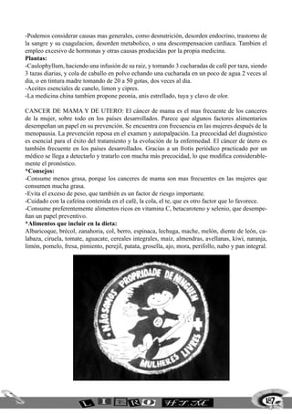 187
-Podemos considerar causas mas generales, como desnutrición, desorden endocrino, trastorno de
la sangre y su cuagulacion, desorden metabolico, o una descompensacion cardiaca. Tambien el
empleo excesivo de hormonas y otras causas producidas por la propia medicina.
Plantas:
-Caulophyllum, haciendo una infusión de su raiz, y tomando 3 cucharadas de café por taza, siendo
3 tazas diarias, y cola de caballo en polvo echando una cucharada en un poco de agua 2 veces al
dia, o en tintura madre tomando de 20 a 50 gotas, dos veces al dia.
-Aceites esenciales de canelo, limon y cipres.
-La medicina china tambien propone peonia, anis estrellado, tuya y clavo de olor.
Cancer de mama y de utero: El cáncer de mama es el mas frecuente de los canceres
de la mujer, sobre todo en los países desarrollados. Parece que algunos factores alimentarios
desempeñan un papel en su prevención. Se encuentra con frecuencia en las mujeres después de la
menopausia. La prevención reposa en el examen y autopalpación. La precocidad del diagnóstico
es esencial para el éxito del tratamiento y la evolución de la enfermedad. El cáncer de útero es
también frecuente en los países desarrollados. Gracias a un frotis periódico practicado por un
médico se llega a detectarlo y tratarlo con mucha más precocidad, lo que modifica considerable-
mente el pronóstico.
*Consejos:
-Consume menos grasa, porque los canceres de mama son mas frecuentes en las mujeres que
consumen mucha grasa.
-Evita el exceso de peso, que también es un factor de riesgo importante.
-Cuidado con la cafeína contenida en el café, la cola, el te, que es otro factor que lo favorece.
-Consume preferentemente alimentos ricos en vitamina C, betacaroteno y selenio, que desempe-
ñan un papel preventivo.
*Alimentos que incluir en la dieta:
Albaricoque, brécol, zanahoria, col, berro, espinaca, lechuga, mache, melón, diente de león, ca-
labaza, ciruela, tomate, aguacate, cereales integrales, maíz, almendras, avellanas, kiwi, naranja,
limón, pomelo, fresa, pimiento, perejil, patata, grosella, ajo, mora, perifollo, nabo y pan integral.
 