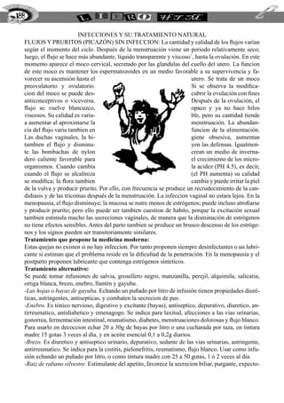 INFECCIONES Y SU TRATAMIENTO NATURAL
FLUJOS Y PRURITOS (PICAZÓN) SIN INFECCION: La cantidad y calidad de los flujos varían
según el momento del ciclo. Después de la menstruación viene un periodo relativamente seco;
luego, el flujo se hace más abundante, líquido transparente y viscoso`, hasta la ovulación. En este
momento aparece el moco cervical, secretado por las glandulas del cuello del utero. La funcion
de este moco es mantener los espermatozoides en un medio favorable a su supervivencia y fa-
vorecer su ascensión hasta el utero. Se trata de un moco
preovulatorio y ovulatorio. Si se observa la modifica-
cion del moco se puede des- cubrir la ovulación con fines
anticonceptivos o viceversa. Después de la ovulación, el
flujo se vuelve blancuzco, opaco y ya no hace hilos
viscosos. Su calidad es varia- ble, pero su cantidad tiende
a aumentar al aproximarse la menstruación. La abundan-
cia del flujo varia tambien en funcion de la alimentación.
Las duchas vaginales, la hi- giene obsesiva, aumentan
tambien el flujo y disminu- yen las defensas. Igualmen-
te las bombachas de nylon crean un medio de inverna-
dero caliente favorable para el crecimiento de los micro-
organismos. Cuando cambia la acidez (PH 4.5), es decir,
cuando el flujo se alcaliniza (el PH aumenta) su calidad
se modifica; la flora tambien cambia y puede irritar la piel
de la vulva y producir prurito. Por ello, con frecuencia se produce un recrudecimiento de la can-
didiasis y de las tricomas después de la menstruación. La infeccion vaginal no estara lejos. En la
menopausia, el flujo disminuye; la mucosa se nutre menos de estrógenos; puede incluso atrofiarse
y producir prurito; pero ello puede ser tambien cuestion de habito, porque la excitación sexual
tambien estimula mucho las secreciones vaginales, de manera que la disminución de estrógenos
no tiene efectos sensibles. Antes del parto tambien se produce un brusco descenso de los estróge-
nos y los signos pueden ser transitoriamente similares.
Tratamiento que propone la medicina moderna:
Estas quejas no existen si no hay infeccion. Por tanto proponen siempre desinfectantes o un lubri-
cante si estiman que el problema reside en la dificultad de la penetración. En la menopausia y el
postparto proponen lubricante que contenga estrógenos sinteticos.
Tratamiento alternativo:
Se puede tomar infusiones de salvia, grosellero negro, manzanilla, perejil, alquimila, salicaria,
ortiga blanca, brezo, enebro, llantén y gayuba.
-Las hojas o bayas de gayuba. Echando un puñado por litro de infusión tienen propiedades diuré-
ticas, astringentes, antisepticas, y combaten la secrecion de pus.
-Enebro. Es tónico nervioso, digestivo y excitante (bayas), antiseptico, depurativo, diuretico, an-
tirreumatico, antidiabetico y emenagogo. Se indica para laxitud, afecciones a las vias urinarias,
gonorrea, fermentación intestinal, reumatismo, diabetes, menstruaciones dolorosas y flujo blanco.
Para usarlo en decoccion echar 20 a 30g de bayas por litro o una cucharada por taza, en tintura
madre 15 gotas 3 veces al día, y en aceite esencial 0,1 a 0,2g diarios.
-Brezo. Es diuretico y antiseptico urinario, depurativo, sedante de las vias urinarias, astringente,
antirreumatico. Se indica para la cistitis, pielonefritis, reumatismo, flujo blanco. Usar como infu-
sión echando un puñado por litro, o como tintura madre con 25 a 50 gotas, 1 ó 2 veces al día.
-Raiz de rabano silvestre. Estimulante del apetito, favorece la secrecion biliar, purgante, expecto-
188
 