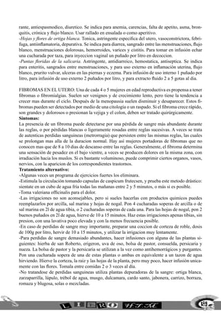 189
rante, antiespasmodico, diuretico. Se indica para anemia, carencias, falta de apetito, asma, bron-
quitis, crónica y flujo blanco. Usar rallado en ensalada o como aperitivo.
-Hojas y flores de ortiga blanca. Tonica, astringente especifica del utero, vasoconstrictora, febri-
fuga, antiinflamatoria, depurativa. Se indica para diarrea, sangrado entre las menstruaciones, flujo
blanco, menstruaciones dolorosas, hemorroides, varices y cistitis. Para tomar en infusión echar
una cucharada por taza, para inyeccion vaginal un puñado por litro en decoccion.
-Puntas floridas de la salicaria. Astringente, antidiarreico, hemostatica, antiseptica. Se indica
para enteritis, sangrados entre menstruaciones, y para uso externo en inflamación uterina, flujo
blanco, prurito vulvar, ulceras en las piernas y eczema. Para infusión de uso interno 1 puñado por
litro, para infusión de uso externo 2 puñados por litro, y para extracto fluido 2 a 5 gotas al dia.
FIBROMAS EN EL UTERO: Una de cada 4 o 5 mujeres en edad reproductiva es propensa a tener
fibromas o fibromialgias. Suelen ser venignos y de crecimiento lento, pero tiene la tendencia a
crecer mas durante el ciclo. Después de la menopausia suelen disminuir y desaparecer. Estos fi-
bromas pueden ser detectados por medio de una citología o un raspado. Si el fibroma crece rápido,
son grandes y dolorosos o presionan la vejiga y el colon, deben ser tratado quirúrgicamente.
Síntomas:
La presencia de un fibroma puede detectarse por una pérdida de sangre más abundante durante
las reglas, o por pérdidas blancas o ligeramente rosadas entre reglas sucesivas. A veces se trata
de autenticas perdidas sanguineas (metrorragia) que persisten entre las mismas reglas, las cuales
se prolongan mas alla de la duracion normal. Hay así mujeres portadoras de fibromas que no
conocen mas que de 8 a 10 dias de descanso entre las reglas. Generalmente, el fibroma determina
una sensación de pesadez en el bajo vientre, a veces se producen dolores en la misma zona, con
irradiación hacia los muslos. Si es bastante voluminoso, puede comprimir ciertos organos, vasos,
nervios, con la aparicion de los correspondientes trastornos.
Tratamiento alternativo:
-Algunas veces un programa de ejercicios fuertes los eliminara.
-Estimula la circulación tomando capsulas de caspicum frutecsen, y prueba este metodo drástico:
sientate en un cubo de agua fría todas las mañanas entre 2 y 5 minutos, o más si es posible.
-Toma valeriana officinalis para el dolor.
-Las irrigaciones no son aconsejables, pero si sueles hacerlas con productos quimicos puedes
reemplazarlos por arcilla, sal marina y hojas de nogal. Pon 4 cucharadas soperas de arcilla o de
sal marina en 2l de agua tibia, o 2 cucharadas soperas de cada una. Para las hojas de nogal, pon 2
buenos puñados en 2l de agua, hierve de 10 a 15 minutos. Haz estas irrigaciones apenas tibias, sin
presion, con una lavativa poco elevada y con la menos frecuencia posible.
-En caso de perdidas de sangre muy importante, preparar una coccion de corteza de roble, dosis
de 100g por litro, hervir de 10 a 15 minutos, y utilizar la irrigacion muy lentamente.
-Para perdidas de sangre demasiado abundantes, hacer infusiones con alguna de las plantas si-
guientes: hierba de san Roberto, erigeron, uva de oso, bolsa de pastor, consuelda, persicaria y
nueza. La bolsa de pastor y la persicaria se utilizan a la vez como antihemorrágicos y purgantes.
Pon una cucharada sopera de una de estas plantas o ambas en equivalente a un tazon de agua
hirviendo. Hierve la corteza, la raiz y las hojas de la planta, pero muy poco, hacer infusión unica-
mente con las flores. Tomala entre comidas 2 o 3 veces al día.
-No tratandose de perdidas sanguineas utiliza plantas depuradoras de la sangre: ortiga blanca,
zarzaparrilla, lúpulo, trébol de agua, musgo, dulcamara, cardo santo, jabonera, carrizo, borraza,
romaza y blugosa, solas o mezcladas.
 