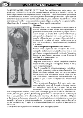 VAGINITIS BACTERIANAS NO ESPECIFICAS: Esas vaginitis no estan producidas por nin-
gun hongo. Varias especies de bacterias viven en la vagina, a lo que se le llama flora vaginal. La
secrecion permanente de la vagina es acida (PH 4.5) gracias a las bacterias lacticas que impiden
la proliferación de las bacterias. Para que haya una infeccion tiene que producirse alguna agresión
como tener relaciones sexuales sin lubricación suficiente, usar pantalones muy apretados o tomar
antibioticos, corticoides u hormonas sinteticas que modifiquen la acidez. No es necesaria la iden-
tificación precisa de los microbios, por eso se llama vaginitis no especifica.
Síntomas:
El primer signo es tener ganas de orinar con mas frecuencia
con una sensación de ardor. Pueden aparecer dolores en la
parte inferior de la espalda y calambres o ganglios inflama-
dos en la ingle. Las paredes de la vagina estan hinchadas y
con acumulación de pus espeso y viscoso, el pus puede ser
amarillo o blanco (a veces con sangre). Si no se trata la in-
feccion puede extenderse a la uretra y los labios externos, y
mas gravemente al utero y las trompas causando esterilidad
o un aborto.
Tratamiento propuesto por la medicina moderna:
Cremas, ovulos vaginales u otros antisepticos. En situacio-
nes agudas los tratamientos pueden funcionar, pero en caso
de infeccion cronica disminuyen la resistencia. Tampoco es
bueno usar desinfectantes vaginales, porque destruyen el
equilibrio de la flora de proteccion.
Tratamiento alternativo:
-Se pueden hacer duchas de limon o vinagre (sin colorantes
ni conservantes) con agua, 2 veces por dia durante 10 dias y
después seguir con yogurt.
-Raiz de consuelda: Es calmante, astringente y cicatrizan-
te. Se indica para enteritis, diarrea, ulcera, bronquitis, flujo
blanco, infecciones genitales, y para uso externo en caso de
heridas, quemaduras, ulceras en las piernas, grietas en el pe-
zon, fisuras anales. En maceracion de la raiz se usan 150g
por litro de agua, se hierve y se deja macerar, bebiendolo en
24 horas.
-Flores de calendula: Reguladora de la menstruación y cal-
mante del dolor menstrual, depurativa, diuretica, hipoten-
sora, estimulante, antiseptica y cicatrizante. Indicada para
insuficiencia y dolores en la menstruación, congestion hepa-
tica, ulcera gastrica o intestinal, cancer (utero o estomago), y para uso externo en caso de heridas,
ulceras, abscesos, piel agrietada, forunculos y quemaduras. En infusión con una cucharada por
taza de agua, dejar reposar la infusión tapada 5 minutos y colar. Tintura madre: 60 a 120 gotas
al dia. Una de las formas mas interesantes de usar a la planta contra las infecciones es en aceites
esenciales (AE), que se obtienen por destilación y se mezclan con aceite o alcohol. Los AE se
pueden usar localmente. El aporte de la aromaterapia en la vaginitis se debe a su poderoso efecto
bactericida.
-Otras plantas que se pueden usar son orégano, pino, eucalipto y ajedrea.
192
 