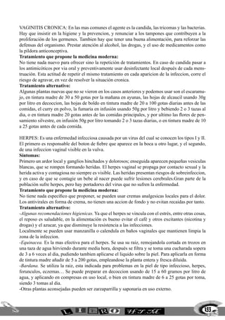 193
VAGINITIS CRONICA: En las mas comunes el agente es la candida, las tricomas y las bacterias.
Hay que insistir en la higiene y la prevencion, y renunciar a los tampones que contribuyen a la
proliferación de los germenes. Tambien hay que tener una buena alimentación, para reforzar las
defensas del organismo. Prestar atención al alcohol, las drogas, y el uso de medicamentos como
la píldora anticonceptiva.
Tratamiento que propone la medicina moderna:
No tiene nada nuevo para ofrecer sino la repetición de tratamientos. En caso de candida pasar a
los antimicóticos por via oral y preventivamente usar desinfectante local después de cada mens-
truación. Esta actitud de repetir el mismo tratamiento en cada aparicion de la infeccion, corre el
riesgo de agravar, en vez de resolver la situación cronica.
Tratamiento alternativo:
Algunas plantas nuevas que no se vieron en los casos anteriores y podemos usar son el escaramu-
jo, en tintura madre de 30 a 50 gotas por la mañana en ayunas, las hojas de alcaucil usando 30g
por litro en decoccion, las hojas de boldo en tintura madre de 20 a 100 gotas diarias antes de las
comidas, el curry en polvo, la fumaria en infusión usando 50g por litro y bebiendo 2 o 3 tazas al
dia, o en tintura madre 20 gotas antes de las comidas principales, y por ultimo las flores de pen-
samiento silvestre, en infusión 50g por litro tomando 2 o 3 tazas diarias, o en tintura madre de 10
a 25 gotas antes de cada comida.
HERPES: Es una enfermedad infecciosa causada por un virus del cual se conocen los tipos I y II.
El primero es responsable del boton de fiebre que aparece en la boca u otro lugar, y el segundo,
de una infeccion vaginal visible en la vulva.
Síntomas:
Primero un ardor local y ganglios hinchados y dolorosos; enseguida aparecen pequeñas vesiculas
blancas, que se rompen formando heridas. El herpes vaginal se propaga por contacto sexual y la
herida activa y contagiosa no siempre es visible. Las heridas presentan riesgos de sobreinfeccion,
y en caso de que se contagie un bebe al nacer puede sufrir lesiones cerebrales.Gran parte de la
población sufre herpes, pero hay portadorxs del virus que no sufren la enfermedad.
Tratamiento que propone la medicina moderna:
No tiene nada específico que proponer, se pueden usar cremas analgesicas locales para el dolor.
Los antivirales en forma de crema, no tienen una accion de fondo y no evitan recaidas por tanto.
Tratamiento alternativo:
-Algunas recomendaciones higienicas. Ya que el herpes se vincula con el estrés, entre otras cosas,
el reposo es saludable, en la alimentación es bueno evitar el café y otros excitantes (nicotina y
drogas) y el azucar, ya que disminuye la resistencia a las infecciones.
Localmente se pueden usar manzanilla o calendula en baños vaginales que mantienen limpia la
zona de la infeccion.
-Equinacea. Es la mas efectiva para el herpes. Se usa su raiz, remojandola cortada en trozos en
una taza de agua hirviendo durante media hora, después se filtra y se toma una cucharada sopera
de 3 a 6 veces al dia, pudiendo tambien aplicarse el liquido sobre la piel. Para aplicarla en forma
de tintura madre añadir de 5 a 200 gotas, empleandose la planta entera y fresca diluida.
-Bardana. Se utiliza la raiz, esta indicada para problemas en la piel de tipo infeccioso, herpes,
forunculos, eczemas… Se puede preparar en decoccion usando de 15 a 60 gramos por litro de
agua, y aplicando en compresas en uso local, o bien en tintura madre de 6 a 25 gotas por toma,
siendo 3 tomas al dia.
-Otras plantas aconsejadas pueden ser zarzaparrilla y saponaria en uso externo.
 
