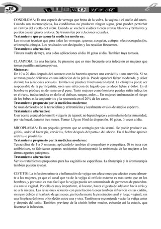 CONDILOMA: Es una especie de verruga que brota de la vulva, la vagina o el cuello del utero.
Cuando son microscopicos, los condilomas no producen ningun signo, pero pueden perturbar
un rastreo del cuello del utero. Cuando se vuelven visibles tienen crestas blancas y brillantes y
pueden causar graves ardores. Se transmiten por relaciones sexuales.
Tratamiento que propone la medicina moderna:
Las mismas tecnicas que para todas las verrugas: quemar, congelar, extirpar: electrocoagulación,
crioterapia, cirugía. Los resultados son desiguales y las recaidas frecuentes.
Tratamiento alternativo:
Tintura madre de tuya, una o dos aplicaciones al dia 10 gotas al dia. Tambien tuya tomada.
CLAMYDIA: Es una bacteria. Se presume que es mas frecuente esta infeccion en mujeres que
toman pastillas anticonceptivas.
Síntomas:
De 10 a 20 dias después del contacto con la bacteria aparece una cervicitis o una uretritis. Si no
se tratan puede derivarse en una infeccion de la pelvis. Puede aparecer fiebre moderada, y dolor
durante las relaciones sexuales. Tambien se produce hinchazon bilateral. La clamydia puede ser
responsable de la perihepatitis, osea una infeccion de higado que produce fiebre y dolor. En el
hombre se produce un derrame en el pene. Tanto mujeres como hombres pueden sufrir infeccion
en el recto, traduciendose en dolor al defecar, sangre, ardor… En mujeres embarazadas el riesgo
de los bebes es la conjuntivitis y la neumonía en el 20% de los casos.
Tratamiento propuesto por la medicina moderna:
Se usan derivados de la tetraciclina y eritromicina y localmente ovulos de amplio espectro.
Tratamiento alternativo:
Usar aceite esencial de tomillo vulgaris de tujanol, no hepatologico y estimulante de la inmunidad,
por via bucal, durante tres meses. Tomar 1,5g en 10ml de dispersión. 10 gotas, 3 veces al dia.
MICOPLASMA: Es un pequeño germen que se contagia por via sexual. Se puede producir va-
ginitis, ardor al hacer pis, cervicitis, fiebre después del parto o del aborto. En el hombre aparece
uretritis o prostatitis.
Tratamiento propuesto por la medicina moderna:
Tetraciclina de 1 a 3 semanas, aplicándolo tambien al compañero o compañera. Si se trata con
antibioticos, se fabricaran agentes resistentes disminuyendo la resistencia de las mujeres a los
demas agentes patogenos.
Tratamiento alternativo:
Ver los tratamientos propuestos para las vaginitis no especificas. La fitoterapia y la aromaterapia
tambien pueden ayudar.
CISTITIS: La infeccion urinaria e inflamación de vejiga son afecciones que afectan esencialmen-
te a las mujeres, ya que el canal que va de la vejiga al orificio externo es mas corto que en los
hombres, y por tanto es mas facil que la vejiga pueda ser contaminada de germenes de proceden-
cia anal o vaginal. Por ello es muy importante, al lavarse, hacer el gesto de adelante hacia atrás y
no a la inversa. Las relaciones sexuales con penetración tienen tambien influencia en las cistitis,
siempre debido al traslado de germenes, particularmente la penetración anal y luego vaginal, sin
una limpieza del pene o los dedos entre una y otra. Tambien se recomienda vaciar la vejiga antes
y después del coito. Tambien previene de la cistitis beber mucho, evitando asi la estasis, que
favorece la infeccion.
194
 