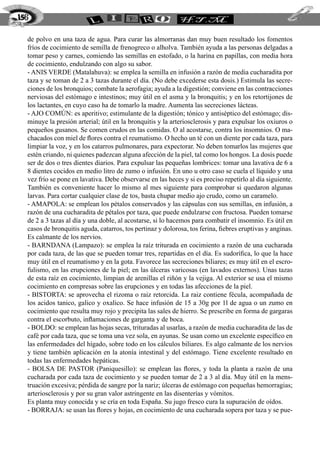 de polvo en una taza de agua. Para curar las almorranas dan muy buen resultado los fomentos
fríos de cocimiento de semilla de frenogreco o alholva. También ayuda a las personas delgadas a
tomar peso y carnes, comiendo las semillas en estofado, o la harina en papillas, con media hora
de cocimiento, endulzando con algo su sabor.
- ANIS VERDE (Matalahuva): se emplea la semilla en infusión a razón de media cucharadita por
taza y se toman de 2 a 3 tazas durante el día. (No debe excederse esta dosis.) Estimula las secre-
ciones de los bronquios; combate la aerofagia; ayuda a la digestión; conviene en las contracciones
nerviosas del estómago e intestinos; muy útil en el asma y la bronquitis; y en los retortijones de
los lactantes, en cuyo caso ha de tomarlo la madre. Aumenta las secreciones lácteas.
- AJO COMÚN: es aperitivo; estimulante de la digestión; tónico y antiséptico del estómago; dis-
minuye la presión arterial; útil en la bronquitis y la arteriosclerosis y para expulsar los oxiuros o
pequeños gusanos. Se comen crudos en las comidas. O al acostarse, contra los insomnios. O ma-
chacados con miel de flores contra el reumatismo. O hecho un té con un diente por cada taza, para
limpiar la voz, y en los catarros pulmonares, para expectorar. No deben tomarlos las mujeres que
estén criando, ni quienes padezcan alguna afección de la piel, tal como los hongos. La dosis puede
ser de dos o tres dientes diarios. Para expulsar las pequeñas lombrices: tomar una lavativa de 6 a
8 dientes cocidos en medio litro de zumo o infusión. En uno u otro caso se cuela el líquido y una
vez frío se pone en lavativa. Debe observarse en las heces y si es preciso repetirlo al día siguiente.
También es conveniente hacer lo mismo al mes siguiente para comprobar si quedaron algunas
larvas. Para cortar cualquier clase de tos, basta chupar medio ajo crudo, como un caramelo.
- AMAPOLA: se emplean los pétalos conservados y las cápsulas con sus semillas, en infusión, a
razón de una cucharadita de pétalos por taza, que puede endulzarse con fructosa. Pueden tomarse
de 2 a 3 tazas al día y una doble, al acostarse, si lo hacemos para combatir el insomnio. Es útil en
casos de bronquitis aguda, catarros, tos pertinaz y dolorosa, tos ferina, fiebres eruptivas y anginas.
Es calmante de los nervios.
- BARNDANA (Lampazo): se emplea la raíz triturada en cocimiento a razón de una cucharada
por cada taza, de las que se pueden tomar tres, repartidas en el día. Es sudorífica, lo que la hace
muy útil en el reumatismo y en la gota. Favorece las secreciones biliares; es muy útil en el escro-
fulismo, en las erupciones de la piel; en las úlceras varicosas (en lavados externos). Unas tazas
de esta raíz en cocimiento, limpian de arenillas el riñón y la vejiga. Al exterior se usa el mismo
cocimiento en compresas sobre las erupciones y en todas las afecciones de la piel.
- BISTORTA: se aprovecha el rizoma o raiz retorcida. La raiz contiene fécula, acompañada de
los acidos tanico, galico y oxalico. Se hace infusión de 15 a 30g por 1l de agua o un zumo en
cocimiento que resulta muy rojo y precipita las sales de hierro. Se prescribe en forma de gargaras
contra el escorbuto, inflamaciones de garganta y de boca.
- BOLDO: se emplean las hojas secas, trituradas al usarlas, a razón de media cucharadita de las de
café por cada taza, que se toma una vez sola, en ayunas. Se usan como un excelente específico en
las enfermedades del hígado, sobre todo en los cálculos biliares. Es algo calmante de los nervios
y tiene también aplicación en la atonía intestinal y del estómago. Tiene excelente resultado en
todas las enfermedades hepáticas.
- BOLSA DE PASTOR (Paniquesillo): se emplean las flores, y toda la planta a razón de una
cucharada por cada taza de cocimiento y se pueden tomar de 2 a 3 al día. Muy útil en la mens-
truación excesiva; pérdida de sangre por la nariz; úlceras de estómago con pequeñas hemorragias;
arteriosclerosis y por su gran valor astringente en las disenterías y vómitos.
Es planta muy conocida y se cría en toda España. Su jugo fresco cura la supuración de oídos.
- BORRAJA: se usan las flores y hojas, en cocimiento de una cucharada sopera por taza y se pue-
156
 
