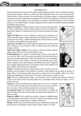 MOVIMIENTOS
Aquí hay algunos movimientos para repeler cuando alguien te agarre. Aquí te enseñamos algunos
movimientos simples y básicos, y pienso que toda autodefensa tiene que ser de la manera más
simple posible. Puedes practicar estos movimientos con alguna amiga, con cada practica podrás
ver que las reacciones automáticas no dependen de la fuerza que tengamos; son sólo movimientos
veloces y reacciones rápidas, y no te preocupes si no puedes acordarte del agresor, ellxs no sienten
nada por ti y tu también puedes escoger y deshacerte del acoso por otras formas como por ejemplo
golpeándolo directamente:
Agarre de muñeca: Si alguien agarra tu muñeca inmovilízalo girándoles
la muñeca rápidamente contra su dedo pulgar (la parte más débil de la
mano que te agarra). Tú puedes hacer esto con las dos muñecas al mismo
tiempo.
Agarre de ropa: Este es por si alguien te agarra por la camiseta, o tu
cuello por ambas manos. Empuja una mano de un lado al otro de su brazo,
sujeta con la otra mano y empuja rápidamente de un lado al otro moviendo
las caderas y los hombros para ganar fuerza.
Agarre por el cuello: Para cuando alguien te agarre por el cuello, pon tu
mano alta hasta su cara. Entonces estira su cabeza hacia atrás hasta que
consigas soltarte.
Agarre por ambas manos: Pon la mano en forma de puño, entonces
empuja hasta arriba con tu mano libre hacia la cara.
Enfrentamiento: Si tu eliges el enfrentamiento físico lo tienes que lle-
var a cabo al 100% y ser lo mas agresiva posible. Estar bien segura de ti
misma es una parte importante. El nivel de adrenalina se convierte rápida-
mente de miedo a odio. Golpea, no luches, los movimientos que te ense-
ñamos son para el uso contra las partes más débiles del cuerpo. Cualquiera
que te agreda, dando igual como sea de grande o fuerte, tiene también esas
partes débiles. Grita al efectuar cada golpe.
Golpes: Formando las manos en puños estira tu brazo de forma recta im-
pactando con los nudillos. Estira también tu hombro y date impulso con tu cabeza al efectuar el
golpe. Mueve el codo hacia arriba, hacia atrás y estíralo hacia tu otro hombro. Mueve las cedras
también acompañando el movimiento. Este golpe es bueno para el cuello o la sien.
Ingle: Mueve tu rodilla hacia la ingle, si te encuentras cerca levántala hacia delante. Entonces
levanta tu pie hacia arriba. Recuerda donde hay concentrada mayor fuerza de ataque es en la
postura de tu pie.
Codazos: Conduce tu hombro hacia alguien que este tras de ti. Empújate
con la otra mano. Practica todos estos golpes en tu casa con saco de dor-
mir o un cojín, o bien móntate un gimnasio con un saco en la okupa.
Una postura fuerte: Si te peleas hazlo de forma fuerte y mantén una
postura estable. Recuerda: manos arriba, pies ligeramente separados y ro-
dillas curvadas.
Golpe de rodilla: Pon la rodilla hacia arriba y entonces condúcela hacia
el pie impactando en la rodilla con tu tacón. También se puede hacer desde
uno de los lados o desde enfrente o también desde atrás.
Pisotón: Hunde tu tacón haciendo presión con tu rodilla hacia la punta del
pie del agresor con impulso. Se hace desde delante, detrás y los lados.
202
 