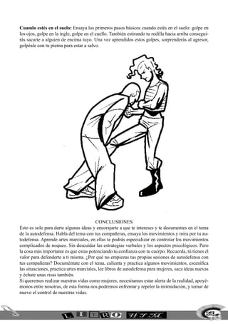 203
Cuando estés en el suelo: Ensaya los primeros pasos básicos cuando estés en el suelo: golpe en
los ojos, golpe en la ingle, golpe en el cuello. También estirando tu rodilla hacia arriba consegui-
rás sacarte a alguien de encima tuyo. Una vez aprendidos estos golpes, sorprenderás al agresor,
golpéale con tu pierna para estar a salvo.
CONCLUSIONES
Esto es solo para darte algunas ideas y encorajarte a que te intereses y te documentes en el tema
de la autodefensa. Habla del tema con tus compañeras, ensaya los movimientos y mira por tu au-
todefensa. Aprende artes marciales, en ellas te podrás especializar en controlar los movimientos
complicados de noqueo. Sin descuidar las estrategias verbales y los aspectos psicológicos. Pero
la cosa más importante es que estas potenciando tu confianza con tu cuerpo. Recuerda, tú tienes el
valor para defenderte a ti misma. ¿Por qué no empiezas tus propias sesiones de autodefensa con
tus compañeras? Documéntate con el tema, calienta y practica algunos movimientos, escenifica
las situaciones, practica artes marciales, lee libros de autodefensa para mujeres, saca ideas nuevas
y échate unas risas también.
Si queremos realizar nuestras vidas como mujeres, necesitamos estar alerta de la realidad, apoyé-
monos entre nosotras, de esta forma nos podremos enfrentar y repeler la intimidación, y tomar de
nuevo el control de nuestras vidas.
 