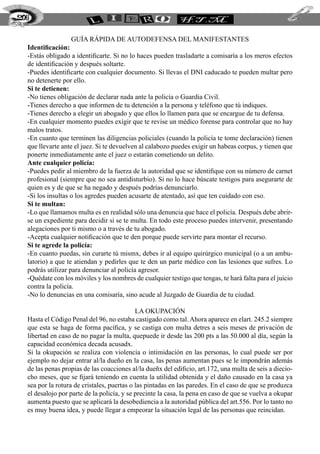 GUÍA RÁPIDA DE AUTODEFENSA DEL MANIFESTANTES
Identificación:
-Estás obligado a identificarte. Si no lo haces pueden trasladarte a comisaría a los meros efectos
de identificación y después soltarte.
-Puedes identificarte con cualquier documento. Si llevas el DNI caducado te pueden multar pero
no detenerte por ello.
Si te detienen:
-No tienes obligación de declarar nada ante la policía o Guardia Civil.
-Tienes derecho a que informen de tu detención a la persona y teléfono que tú indiques.
-Tienes derecho a elegir un abogado y que ellos lo llamen para que se encargue de tu defensa.
-En cualquier momento puedes exigir que te revise un médico forense para controlar que no hay
malos tratos.
-En cuanto que terminen las diligencias policiales (cuando la policía te tome declaración) tienen
que llevarte ante el juez. Si te devuelven al calabozo puedes exigir un habeas corpus, y tienen que
ponerte inmediatamente ante el juez o estarán cometiendo un delito.
Ante cualquier policía:
-Puedes pedir al miembro de la fuerza de la autoridad que se identifique con su número de carnet
profesional (siempre que no sea antidisturbio). Si no lo hace búscate testigos para asegurarte de
quien es y de que se ha negado y después podrías denunciarlo.
-Si los insultas o los agredes pueden acusarte de atentado, así que ten cuidado con eso.
Si te multan:
-Lo que llamamos multa es en realidad sólo una denuncia que hace el policía. Después debe abrir-
se un expediente para decidir si se te multa. En todo este proceso puedes intervenir, presentando
alegaciones por ti mismo o a través de tu abogado.
-Acepta cualquier notificación que te den porque puede servirte para montar el recurso.
Si te agrede la policía:
-En cuanto puedas, sin curarte tú mismx, debes ir al equipo quirúrgico municipal (o a un ambu-
latorio) a que te atiendan y pedirles que te den un parte médico con las lesiones que sufres. Lo
podrás utilizar para denunciar al policía agresor.
-Quédate con los móviles y los nombres de cualquier testigo que tengas, te hará falta para el juicio
contra la policía.
-No lo denuncias en una comisaría, sino acude al Juzgado de Guardia de tu ciudad.
LA OKUPACIÓN
Hasta el Código Penal del 96, no estaba castigado como tal. Ahora aparece en elart. 245.2 siempre
que esta se haga de forma pacífica, y se castiga con multa detres a seis meses de privación de
libertad en caso de no pagar la multa, quepuede ir desde las 200 pts a las 50.000 al día, según la
capacidad económica decada acusadx.
Si la okupación se realiza con violencia o intimidación en las personas, lo cual puede ser por
ejemplo no dejar entrar al/la dueño en la casa, las penas aumentan pues se le impondrán además
de las penas propias de las coacciones al/la dueñx del edificio, art.172, una multa de seis a diecio-
cho meses, que se fijará teniendo en cuenta la utilidad obtenida y el daño causado en la casa ya
sea por la rotura de cristales, puertas o las pintadas en las paredes. En el caso de que se produzca
el desalojo por parte de la policía, y se precinte la casa, la pena en caso de que se vuelva a okupar
aumenta puesto que se aplicará la desobediencia a la autoridad pública del art.556. Por lo tanto no
es muy buena idea, y puede llegar a empeorar la situación legal de las personas que reincidan.
206
 