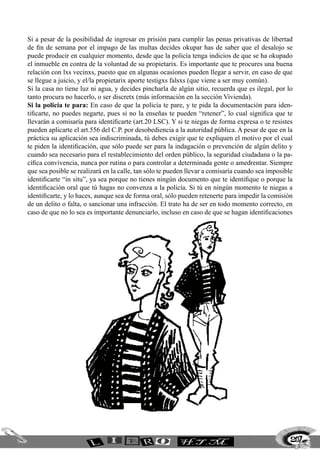 Si a pesar de la posibilidad de ingresar en prisión para cumplir las penas privativas de libertad
de fin de semana por el impago de las multas decides okupar has de saber que el desalojo se
puede producir en cualquier momento, desde que la policía tenga indicios de que se ha okupado
el inmueble en contra de la voluntad de su propietarix. Es importante que te procures una buena
relación con lxs vecinxs, puesto que en algunas ocasiones pueden llegar a servir, en caso de que
se llegue a juicio, y el/la propietarix aporte testigxs falsxs (que viene a ser muy común).
Si la casa no tiene luz ni agua, y decides pincharla de algún sitio, recuerda que es ilegal, por lo
tanto procura no hacerlo, o ser discretx (más información en la sección Vivienda).
Si la policía te para: En caso de que la policía te pare, y te pida la documentación para iden-
tificarte, no puedes negarte, pues si no la enseñas te pueden “retener”, lo cual significa que te
llevarán a comisaría para identificarte (art.20 LSC). Y si te niegas de forma expresa o te resistes
pueden aplicarte el art.556 del C.P. por desobediencia a la autoridad pública. A pesar de que en la
práctica su aplicación sea indiscriminada, tú debes exigir que te expliquen el motivo por el cual
te piden la identificación, que sólo puede ser para la indagación o prevención de algún delito y
cuando sea necesario para el restablecimiento del orden público, la seguridad ciudadana o la pa-
cífica convivencia, nunca por rutina o para controlar a determinada gente o amedrentar. Siempre
que sea posible se realizará en la calle, tan sólo te pueden llevar a comisaría cuando sea imposible
identificarte “in situ”, ya sea porque no tienes ningún documento que te identifique o porque la
identificación oral que tú hagas no convenza a la policía. Si tú en ningún momento te niegas a
identificarte, y lo haces, aunque sea de forma oral, sólo pueden retenerte para impedir la comisión
de un delito o falta, o sancionar una infracción. El trato ha de ser en todo momento correcto, en
caso de que no lo sea es importante denunciarlo, incluso en caso de que se hagan identificaciones
207
 