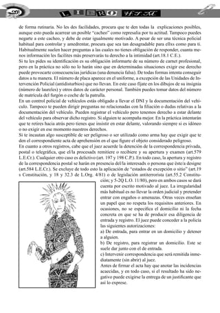 de forma rutinaria. No les des facilidades, procura que te den todas la explicaciones posibles,
aunque esto pueda acarrear un posible “cacheo” como represalia por tu actitud. Tampoco puedes
negarte a este cacheo, y debe de estar igualmente motivado. A pesar de ser una técnica policial
habitual para controlar y amedrentar, procura que sea tan desagradable para ellxs como para ti.
Habitualmente suelen hacer preguntas a las cuales no tienes obligación de responder, cuanta me-
nos información les facilites más preservarás tu derecho a la intimidad (art.18.1 C.E.).
Si tu les pides su identificación es su obligación informarte de su número de carnet profesional,
pero en la práctica no sólo no lo harán sino que en determinadas situaciones exigir ese derecho
puede provocarte consecuencias jurídicas (una denuncia falsa). De todas formas intenta conseguir
datos a tu manera. El número de placa aparece en el uniforme, a excepción de las Unidades de In-
tervención Policial (antidisturbios) que no llevan. En este caso fíjate en los dibujos de su insignia
(número de laureles) y otros datos de carácter personal. También puedes tomar datos del número
de matrícula del furgón o coche de la patrulla.
En un control policial de vehículos estás obligado a llevar el DNI y la documentación del vehí-
culo. Tampoco te pueden dirigir preguntas no relacionadas con la filiación o dudas relativas a la
documentación del vehículo. Pueden registrar el vehículo pero tenemos derecho a estar delante
del vehículo para observar dicho registro. Si alguien te acompaña mejor. En la práctica intentarán
que te retires hacia atrás pero tienes que insistir en estar delante, valorando siempre si es idóneo
o no exigir en ese momento nuestros derechos.
Si te incautan algo susceptible de ser peligroso o ser utilizado como arma hay que exigir que te
den el correspondiente acta de aprehensión en el que figure el objeto considerado peligroso.
En cuanto a otros registros, cabe que el juez acuerde la detención de la correspondencia privada,
postal o telegráfica, que el/la procesadx remitiere o recibiere y su apertura y examen (art.579
L.E.Cr.). Cualquier otro caso es delictivo (art. 197 y 198 C.P.). En todo caso, la apertura y registro
de la correspondencia postal se harán en presencia del/la interesadx o persona que éste/a designe
(art.584 L.E.Cr.). Se excluye de todo esto la aplicación de “estados de excepción o sitio” (art.19
s Constitución, y 18 y 32.3 de L.Org. 4/81) o de legislación antiterrorista (art.55.2 Constitu-
ción; y 5-2Q L.O. 11/80), pero en ambos casos se dará
cuenta por escrito motivado al juez. La irregularidad
más habitual es no llevar la orden judicial y pretender
entrar con engaños o amenazas. Otras veces enseñan
un papel que no respeta los requisitos anteriores. En
ocasiones, no se especifica el domicilio ni la fecha
concreta en que se ha de producir esa diligencia de
entrada y registro. El juez puede conceder a la policía
las siguientes autorizaciones:
a) De entrada, para entrar en un domicilio y detener
a alguien.
b) De registro, para registrar un domicilio. Este se
suele dar junto con el de entrada.
c) Intervenir correspondencia que será remitida inme-
diatamente (sin abrir) al juez.
Antes de firmar el acta hay que anotar las incidencias
acaecidas, y en todo caso, si el resultado ha sido ne-
gativo puede exigirse la entrega de un justificante que
así lo exprese.
208
 