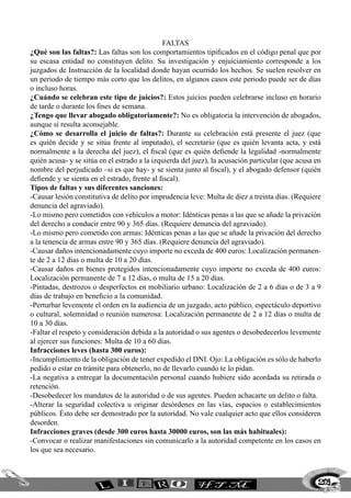 Faltas
¿Qué son las faltas?: Las faltas son los comportamientos tipificados en el código penal que por
su escasa entidad no constituyen delito. Su investigación y enjuiciamiento corresponde a los
juzgados de Instrucción de la localidad donde hayan ocurrido los hechos. Se suelen resolver en
un periodo de tiempo más corto que los delitos, en algunos casos este periodo puede ser de días
o incluso horas.
¿Cuándo se celebran este tipo de juicios?: Estos juicios pueden celebrarse incluso en horario
de tarde o durante los fines de semana.
¿Tengo que llevar abogado obligatoriamente?: No es obligatoria la intervención de abogados,
aunque sí resulta aconsejable.
¿Cómo se desarrolla el juicio de faltas?: Durante su celebración está presente el juez (que
es quién decide y se sitúa frente al imputado), el secretario (que es quién levanta acta, y está
normalmente a la derecha del juez), el fiscal (que es quién defiende la legalidad -normalmente
quién acusa- y se sitúa en el estrado a la izquierda del juez), la acusación particular (que acusa en
nombre del perjudicado –si es que hay- y se sienta junto al fiscal), y el abogado defensor (quién
defiende y se sienta en el estrado, frente al fiscal).
Tipos de faltas y sus diferentes sanciones:
-Causar lesión constitutiva de delito por imprudencia leve: Multa de diez a treinta días. (Requiere
denuncia del agraviado).
-Lo mismo pero cometidos con vehículos a motor: Idénticas penas a las que se añade la privación
del derecho a conducir entre 90 y 365 días. (Requiere denuncia del agraviado).
-Lo mismo pero cometido con armas: Idénticas penas a las que se añade la privación del derecho
a la tenencia de armas entre 90 y 365 días. (Requiere denuncia del agraviado).
-Causar daños intencionadamente cuyo importe no exceda de 400 euros: Localización permanen-
te de 2 a 12 días o multa de 10 a 20 días.
-Causar daños en bienes protegidos intencionadamente cuyo importe no exceda de 400 euros:
Localización permanente de 7 a 12 días, o multa de 15 a 20 días.
-Pintadas, destrozos o desperfectos en mobiliario urbano: Localización de 2 a 6 días o de 3 a 9
días de trabajo en beneficio a la comunidad.
-Perturbar levemente el orden en la audiencia de un juzgado, acto público, espectáculo deportivo
o cultural, solemnidad o reunión numerosa: Localización permanente de 2 a 12 días o multa de
10 a 30 días.
-Faltar el respeto y consideración debida a la autoridad o sus agentes o desobedecerlos levemente
al ejercer sus funciones: Multa de 10 a 60 días.
Infracciones leves (hasta 300 euros):
-Incumplimiento de la obligación de tener expedido el DNI. Ojo: La obligación es sólo de haberlo
pedido o estar en trámite para obtenerlo, no de llevarlo cuando te lo pidan.
-La negativa a entregar la documentación personal cuando hubiere sido acordada su retirada o
retención.
-Desobedecer los mandatos de la autoridad o de sus agentes. Pueden achacarte un delito o falta.
-Alterar la seguridad colectiva u originar desórdenes en las vías, espacios o establecimientos
públicos. Ésto debe ser demostrado por la autoridad. No vale cualquier acto que ellos consideren
desorden.
Infracciones graves (desde 300 euros hasta 30000 euros, son las más habituales):
-Convocar o realizar manifestaciones sin comunicarlo a la autoridad competente en los casos en
los que sea necesario.
209
 