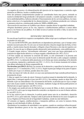 -La negativa de acceso o la obstaculización del ejercicio de las inspecciones o controles regla-
mentarios en fábricas, locales o establecimientos.
Estos dos primeros comportamientos pueden ser considerados hasta muy graves, teniendo en
cuenta la entidad del riesgo producido o del perjuicio causado, o cuando supongan atentado con-
tra la salubridad pública, hubieren alterado el funcionamiento de los servicios públicos, los trans-
portes colectivos o la regularidad de los abastecimientos, o se hubieran producido con violencia
o amenaza colectivas, constituyendo multas de 30000 a 600000 euros.
-Provocación de reacciones en el público que alteren o puedan alterar la seguridad ciudadana.
-Originar desórdenes graves en las vías, espacios o establecimientos públicos o causar daños
graves a los bienes de uso público. Si el daño tuviera el carácter de delito o falta, la sanción iría
por la vía penal.
Detención y retención
En caso de que la policía te requiera a acompañarles, debes exigir que te expliquen el motivo, que
no pueden ser otros que:
1.-En caso de RETENCIÓN, para identificarte en dependencias próximas y por el tiempo estric-
tamente necesario para ello. En este caso no tienen derecho a hacerte ningún tipo de ficha, ni foto-
grafía, y mucho menos hacerte desnudar y obligarte a hacer flexiones u otro tipo de registros cor-
porales. En caso de que te obliguen puedes denunciarlo tanto penalmente, como públicamente.
2.-Cuando tengan motivos “racionalmente suficientes” para creer que hayas participado en la
comisión de algún hecho delictivo o te hayas negado a identificarte (art. 492 L.E.Cr.).
3.-O bien cuando sea inminente la comisión del delito, se esté cometiendo o la persona esté
fugada (art.492 L.E.Cr.). En estos casos la detención puede llevarla a cabo cualquier ciudadanx
(art.490 L.E.Cr.). La detención debe practicarse en la forma que menos perjudique al/la detenidx
en su persona, reputación y patrimonio (art.520. 1. L.E.Cr.). En el mismo momento de la deten-
ción deben informarte de forma comprensible de:
Tus derechos (art.520.2 L.E.Cr.): Las razones de la detención y especificar los hechos que se te
imputan (art.17.3. Constitución y 520.2. L.E.Cr.). Según la pena que indique la ley para el supues-
to delito por el que se te detiene, pueden darse tres casos:
1.-Que sea mayor de 6 años de cárcel, en cuyo caso permanecerás bajo custodia policial hasta tu
presentación al juez.
2.-Que no supere los 6 años de cárcel. Entonces la policía tomará la identidad del/la detenidx, le
dejará libre y entregará aquella al juez (art.493 L.E.Cr.). Sin embargo, puede no dejar libre al/la
detenidx si por sus antecedentes o las circunstancias del hecho, se presuma que no vaya a compa-
recer ante el juez cuando sea llamadx. No obstante, mediante el pago de fianza podrá ponerse en
libertad aún en aquel supuesto. (art.492 L.E.Cr.).
3.-En ningún caso podrá privarse de libertad al que se acuse de faltas, es decir, con penas leves
(art.33.4 C.P.), salvo que no tenga domicilio conocido o no deposite en su caso la fianza suficien-
te. (art.495 L.E.Cr.).
Si no hay motivos para la detención, la policía puede tomar nota de su identidad y domicilio
(art.493 L.E.Cr.), pero nada más. Tampoco cabe la privación de libertad en los casos recogidos en
la Ley Orgánica de Protección de la Seguridad Ciudadana, siendo las más habituales:
-El consumo en lugares, establecimientos o transportes públicos, así como la tenencia ilícita,
aunque no esté destinada al tráfico, de drogas.
-Desobedecer los mandatos de autoridades o sus agentes, cuando no constituya infracción penal.
-Originar desordenes graves en las vías, espacios o establecimientos públicos o causar daños
210
 