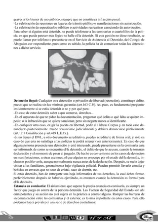 graves a los bienes de uso público, siempre que no constituya infracción penal.
-La celebración de reuniones en lugares de tránsito público o manifestaciones sin autorización.
-La celebración de espectáculos públicos o actividades recreativas careciendo de autorización.
Para saber si alguien está detenidx, se puede telefonear a las comisarías o cuartelillos de la poli-
cía, en que pueda parecer más lógico se halle el/la detenidx. Si esta gestión no diese resultado, se
puede llamar por teléfono o presentarse en el Servicio de Asistencia al Detenido, del Colegio de
Abogados cor respondiente, pues como es sabido, la policía ha de comunicar todas las detencio-
nes a dicho servicio.
Detención ilegal: Cualquier otra detención o privación de libertad (retención), constituye delito,
puesto que se realiza sin las mínimas garantías (art.163 C.P.). Así pues, es fundamental preguntar
insistentemente si se estás detenidx o no y por qué para:
-En caso de estar detenidx saber a que atenerse, derechos...
-En el supuesto de que te pidan la documentación, preguntar qué delito o qué falta se quiere im-
pedir, o la infracción que se quiere sancionar, pero sin negarte nunca a identificarte.
-En cualquier otro caso, exigir la puesta en libertad, pedir el Habeas Corpus y en todo caso de-
nunciarlo posteriormente. Puede denunciarse judicialmente y debiera denunciarse públicamente
(art.17.1 Constitución y art.489 L.E.Cr.).
-Si no tienes el DNI., u otro documento acreditativo, puedes acreditarte de forma oral, y sólo en
caso de que esta no satisfaga a lxs policías te podrá retener (ver anteriormente). En caso de que
alguna persona presencie una detención y esté interesadx, puede presentarse en la comisaría para
ser informadx de como se encuentra el/la detenidx, el delito de que le acusan, cuando le tomarán
declaración y el momento de pasar al juzgado. De hecho es conveniente en los casos de detención
en manifestaciones, u otras acciones, el que alguien se preocupe por el estado del/la detenidx, in-
cluso es posible verle, aunque normalmente nunca antes de la declaración. Después, se suele dejar
visitar a lxs familiares, generalmente bajo vigilancia policial. Pueden permitir llevarle comida y
bebidas en envases que no sean de cristal, saco de dormir, etc.
Si estás detenidx, han de entregarte una hoja informativa de tus derechos, la cual debes firmar,
preferiblemente después de haberlos ejercitado, es entonces cuando la detención es formal para
el/la detenidx.
Estancia en comisaría: El aislamiento que supone la propia estancia en comisaría, es siempre un
factor que juega en contra de la persona detenida. Las Fuerzas de Seguridad del Estado son ahí
omnipotentes y su acción no está sujeta en la práctica a control alguno. Romper las barreras de
incomunicación entre las comisarías y el exterior, es lo más importante en estos casos. Para ello
podemos hacer prevalecer una serie de derechos ciudadanos:
211
 