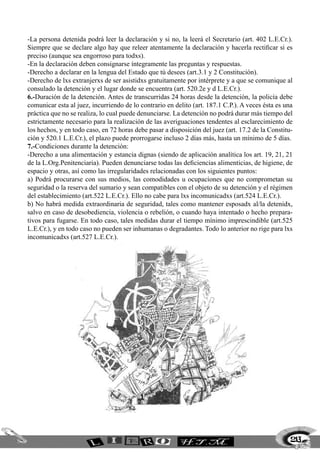 -La persona detenida podrá leer la declaración y si no, la leerá el Secretario (art. 402 L.E.Cr.).
Siempre que se declare algo hay que releer atentamente la declaración y hacerla rectificar si es
preciso (aunque sea engorroso para todxs).
-En la declaración deben consignarse íntegramente las preguntas y respuestas.
-Derecho a declarar en la lengua del Estado que tú desees (art.3.1 y 2 Constitución).
-Derecho de lxs extranjerxs de ser asistidxs gratuitamente por intérprete y a que se comunique al
consulado la detención y el lugar donde se encuentra (art. 520.2e y d L.E.Cr.).
6.-Duración de la detención. Antes de transcurridas 24 horas desde la detención, la policía debe
comunicar esta al juez, incurriendo de lo contrario en delito (art. 187.1 C.P.). A veces ésta es una
práctica que no se realiza, lo cual puede denunciarse. La detención no podrá durar más tiempo del
estrictamente necesario para la realización de las averiguaciones tendentes al esclarecimiento de
los hechos, y en todo caso, en 72 horas debe pasar a disposición del juez (art. 17.2 de la Constitu-
ción y 520.1 L.E.Cr.), el plazo puede prorrogarse incluso 2 días más, hasta un mínimo de 5 días.
7.-Condiciones durante la detención:
-Derecho a una alimentación y estancia dignas (siendo de aplicación analítica los art. 19, 21, 21
de la L.Org.Penitenciaria). Pueden denunciarse todas las deficiencias alimenticias, de higiene, de
espacio y otras, así como las irregularidades relacionadas con los siguientes puntos:
a) Podrá procurarse con sus medios, las comodidades u ocupaciones que no comprometan su
seguridad o la reserva del sumario y sean compatibles con el objeto de su detención y el régimen
del establecimiento (art.522 L.E.Cr.). Ello no cabe para lxs incomunicadxs (art.524 L.E.Cr.).
b) No habrá medida extraordinaria de seguridad, tales como mantener esposadx al/la detenidx,
salvo en caso de desobediencia, violencia o rebelión, o cuando haya intentado o hecho prepara-
tivos para fugarse. En todo caso, tales medidas durar el tiempo mínimo imprescindible (art.525
L.E.Cr.), y en todo caso no pueden ser inhumanas o degradantes. Todo lo anterior no rige para lxs
incomunicadxs (art.527 L.E.Cr.).
213
 