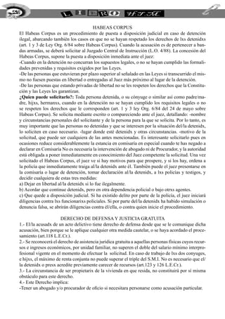 Habeas corpus
El Habeas Corpus es un procedimiento de puesta a disposición judicial en caso de detención
ilegal, abarcando también los casos en que no se hayan respetado los derechos de lxs detenidxs
(art. 1 y 3 de Ley Org. 6/84 sobre Habeas Corpus). Cuando la acusación es de pertenecer a ban-
das armadas, se deberá solicitar al Juzgado Central de Instrucción (L.O. 4/88). La concesión del
Habeas Corpus, supone la puesta a disposición inmediata ante el juez:
-Cuando en la detención no concurran los supuestos legales, o no se hayan cumplido las formali-
dades prevenidas y requisitos exigidos por las Leyes.
-De las personas que estuvieran por plazo superior al señalado en las Leyes si transcurrido el mis-
mo no fuesen puestas en libertad o entregadas al Juez más próximo al lugar de la detención.
-De las personas que estando privadas de libertad no se les respeten los derechos que la Constitu-
ción y las Leyes les garantizan.
¿Quien puede solicitarlo?: Toda persona detenida, o su cónyuge o similar así como padre/ma-
dre, hijxs, hermanxs, cuando en la detención no se hayan cumplido los requisitos legales o no
se respeten los derechos que le corresponden (art. 1 y 3 ley Org. 6/84 del 24 de mayo sobre
Habeas Corpus). Se solicita mediante escrito o compareciendo ante el juez, detallando: -nombre
y circunstancias personales del solicitante y de la persona para la que se solicita. Por lo tanto, es
muy importante que las personas no detenidas y que se interesen por la situación del/la detenidx,
lo soliciten en caso necesario. -lugar donde esté detenidx y otras circunstancias. -motivo de la
solicitud, que puede ser cualquiera de las antes mencionadas. Es interesante solicitarlo pues en
ocasiones reduce considerablemente la estancia en comisaría en especial cuando te has negado a
declarar en Comisaría No es necesaria la intervención de abogado ni de Procurador, y la autoridad
está obligada a poner inmediatamente en conocimiento del Juez competente la solicitud. Una vez
solicitado el Habeas Corpus, el juez ve si hay motivos para que prospere, y si los hay, ordena a
la policía que inmediatamente traiga al/la detenidx ante él. También puede el juez presentarse en
la comisaría o lugar de detención, tomar declaración al/la detenidx, a lxs policías y testigos, y
decidir cualquiera de estas tres medidas:
a) Dejar en libertad al/la detenidx si lo fue ilegalmente.
b) Acordar que continue detenidx, pero en otra dependencia policial o bajo otrxs agentes.
c) Que quede a disposición judicial. Si ha existido delito por parte de la policía, el juez iniciará
diligencias contra lxs funcionarixs policiales. Si por parte del/la detenidx ha habido simulación o
denuncia falsa, se abrirán diligencias contra él/ella, o contra quien inicie el procedimiento.
Derecho de defensa y justicia gratuita
1.- El/la acusadx de un acto delictivo tiene derecho de defensa desde que se le comunique dicha
acusación, bien porque se le aplique cualquier otra medida cautelar, o se haya acordado el proce-
samiento (art.118 L.E.Cr.).
2.- Se reconocerá el derecho de asistencia jurídica gratuita a aquellas personas físicas cuyos recur-
sos e ingresos económicos, por unidad familiar, no superen el doble del salario mínimo interpro-
fesional vigente en el momento de efectuar la solicitud. En caso de trabajo de lxs dos conyuges,
e hijxs, el máximo de renta conjunta no puede superar el triple del S.M.I. No es necesario que el/
la detenidx o presx acredite previamente carecer de recursos (art.123 y 126 L.E.Cr.).
3.- La circunstancia de ser propietarix de la vivienda en que resida, no constituirá por sí misma
obstáculo para este derecho.
4.- Este Derecho implica:
-Tener un abogado y/o procurador de oficio si necesitara personarse como acusación particular.
216
 