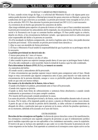 Fianzas y libertad provisional
El Juez, cuando exista riesgo de fuga, o a solicitud del Ministerio Fiscal o de alguna parte acu-
sadora podrá decretar la prisión o libertad provisional de quien estuviera en libertad, o gravar las
condiciones de la que estuviera ya acordada. La prisión provisional viene recogida en la L.E.Cr.
en los artículos 502-519. Para decretar la prisión provisional (art.503 L.E.Cr.) será necesario:
-La existencia de un hecho que presente los caracteres de delito.
-Que tenga señalado pena superior a la pena de 6 meses a 6 años o que el Juez considere necesaria
la prisión provisional por los antecedentes del/la imputadx, las circunstancias del hecho, la alarma
social o la frecuencia con la que se cometan hechos análogos. El Juez podrá según su criterio,
dejarla sin efecto, si las circunstancias hubieran variado. -que aparezcan motivos suficientes para
creer responsable del delito a la persona en cuestión.
-Si el/la inculpadx no hubiera comparecido, sin motivo legítimo ante el Juez, éste podrá decretar
la prisión provisional. El/la retenidx en prisión provisional tiene derecho a:
1.-Que su caso sea atendido de forma prioritaria.
2.-El Juez o Ministerio Fiscal tendrá la responsabilidad de que la prisión no se prolongue más de
lo necesario.
La prisión provisional no durará más de:
-3 meses para penas de 1 mes a 6 meses.
-1 año para penas de 6 meses y un día a 6 años.
-2 años cuando la pena sea superior (aunque puede darse el caso que se prolongue hasta 4 años).
-Si ya ha sido condenadx y está recurrido: hasta la mitad de la pena a que ha sido condenadx.
Para determinar la fianza (531L.E.Cr.), se tomará en cuenta:
-La naturaleza del delito.
-El estado social y antecedentes del/la procesadx.
-Y otras circunstancias que puedan suponer mayor interés para comparecer ante el Juez. Desde
luego es muy conveniente que alguien comparezca ante el juez, para hacerle ver toda suerte de
circunstancias de la persona detenida, aunque a veces es preferible pedirle Audiencia días más
tarde en que está con menos trabajo.
En cuanto a la devolución de la fianza, ésta se hace:
-Cuando el/la fiador/a lo pidiera, presentando ante el Juez al/la procesadx.
-Cuando éstx ingrese en prisión.
-Cuando se dicta Auto firme de sobreseimiento o sentencia firme absolutoria o cuando siendo
condenatoria se presentase el reo para cumplir condena.
-Por muerte del/la procesadx estando pendiente la causa.
Los autos de prisión y libertad provisional y de fianza, serán reformables durante todo el curso de
la causa. Por lo tanto, el/la imputadx podrá ser presx y puesto en libertad cuantas veces deseen.
A partir de que el Juez decida la prisión del/la detenidx, se debe solicitar el nombramiento de
abogadx de oficio, o particular para que se persone en la causa, solicite las pruebas oportunas y,
en su momento, defienda al/la acusadx en el acto del Juicio.
Extranjerxs
Derechos de los extranjeros en España: Aefectos de ejercer derechos como el de manifestación,
los extranjeros constituyen una segunda categoría de personas ya que el ordenamiento jurídico
prevé medidas especiales que no son aplicables a los ciudadanos nacionales, como la expulsión.
El motivo de que se incluya este apartado es que cada vez es más frecuente la presencia de acti-
vistas migrantes en las luchas. Este apartado se centrará en el extranjero como sujeto activo en las
218
 